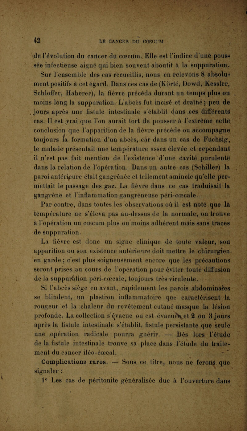 \de l’évolution du cancer du cæcum. Elle est l'indice d'une pous¬ sée infectieuse aiguë qui bien souvent aboutit à la suppuration. Sur l’ensemble des cas recueillis, nous en relevons 8 absolu¬ ment positifs à cet égard. Dans ces cas de (Kôrté, Dowd, Kessler, Schloffer, Haberer), la fièvre précéda durant un temps plus ou moins long la suppuration. L'abcès fut incisé et drainé; peu de . jours après une fistule intestinale s’établit dans ces différents cas. Il est vrai que l’on aurait tort de pousser à l’extrême cette conclusion que l’apparition de la fièvre précède ou accompagne toujours fa formation d’un abcès, car dans un cas de Fuchsig, le malade présentait une température assez élevée et cependant il n’est pas fait mention de l’existence ' d’une cavité purulente dans la relation de l’opération. Dans un autre cas (Schiller) la paroi antérieure était gangrénée et tellement amincie qu’elle per¬ mettait le passage des gaz. La fièvre dans ce cas traduisait la gangrène et l'inflammation gangréneuse péri-cœcale. Par contre, dans toutes les observations où il est noté que la température ne s’éleva pas au-dessus de la normale, on trouve à l’opération un cæcum plus ou moins adhérent mais sans traces de suppuration. La fièvre est donc un signe clinique de toute valeur, son apparition ou son existence antérieure doit mettre le chirurgien, en garde; c'est plus soigneusement encore que les précautions seront prises au cours de l’opération pour éviter toute diffusion de la supputation péri-cœcale, toujours très virulente. Si l’abcès siège en avant, rapidement les parois abdominales se blindent, un plastron inflammatoire que caractérisent la rougeur et la chaleur du revêtement cutané masque la lésion profonde. La collection s’é%vacue ou est évacuée et 2 ou 3 jours après la fistule intestinale s’établit, fistule persistante que seule une opération radicale pourra guérir. — Dès lors l’étude de la fistule intestinale trouve sa place dans l’étude du traite- ment du cancer iléo-cœcal. Complications rares. — Sous ce titre, nous ne ferons que signaler : ( . ' 1° Les cas de péritonite généralisée due à l’ouverture dans