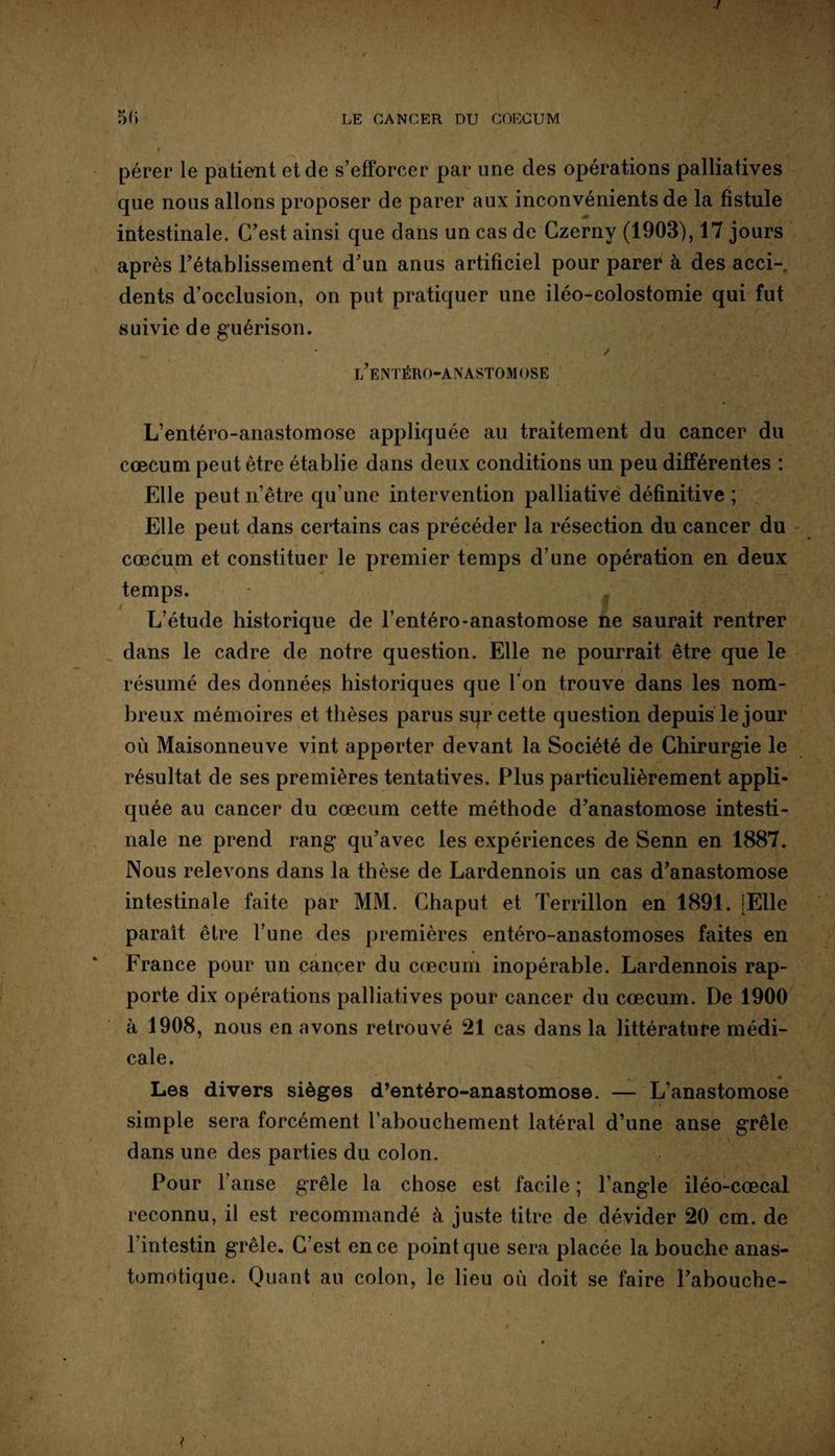 pérer le patient et de s’efforcer par une des opérations palliatives que nous allons proposer de parer aux inconvénients de la fistule intestinale. C’est ainsi que dans un cas de Czerny (1903), 17 jours après l’établissement d’un anus artificiel pour parer à des acci¬ dents d’occlusion, on put pratiquer une iléo-colostomie qui fut suivie de guérison. ✓ • ' l’entéro-anastomose L’entéro-anastomose appliquée au traitement du cancer du cæcum peut être établie dans deux conditions un peu différentes : Elle peut n’être qu’une intervention palliative définitive ; Elle peut dans certains cas précéder la résection du cancer du cæcum et constituer le premier temps d’une opération en deux temps. g L’étude historique de l’entéro-anastomose ne saurait rentrer dans le cadre de notre question. Elle ne pourrait être que le / résumé des données historiques que Ton trouve dans les nom¬ breux mémoires et thèses parus sqr cette question depuis le jour où Maisonneuve vint apporter devant la Société de Chirurgie le résultat de ses premières tentatives. Plus particulièrement appli¬ quée au cancer du cæcum cette méthode d’anastomose intesti¬ nale ne prend rang qu’avec les expériences de Senn en 1887. Nous relevons dans la thèse de Lardennois un cas d’anastomose intestinale faite par MM. Chaput et Terrillon en 1891. [Elle paraît être l’une des premières entéro-anastomoses faites en • * France pour un cancer du cæcum inopérable. Lardennois rap¬ porte dix opérations palliatives pour cancer du cæcum. De 1900 à 1908, nous en avons retrouvé 21 cas dans la littérature médi¬ cale. Les divers sièges d’entéro-anastomose. — L’anastomose simple sera forcément l’abouchement latéral d’une anse grêle dans une des parties du colon. Pour l’anse grêle la chose est facile ; l’angle iléo-cœcal reconnu, il est recommandé à juste titre de dévider 20 cm. de l’intestin grêle. C’est en ce point que sera placée la bouche anas¬ tomotique. Quant au colon, le lieu où doit se faire l’abouche-