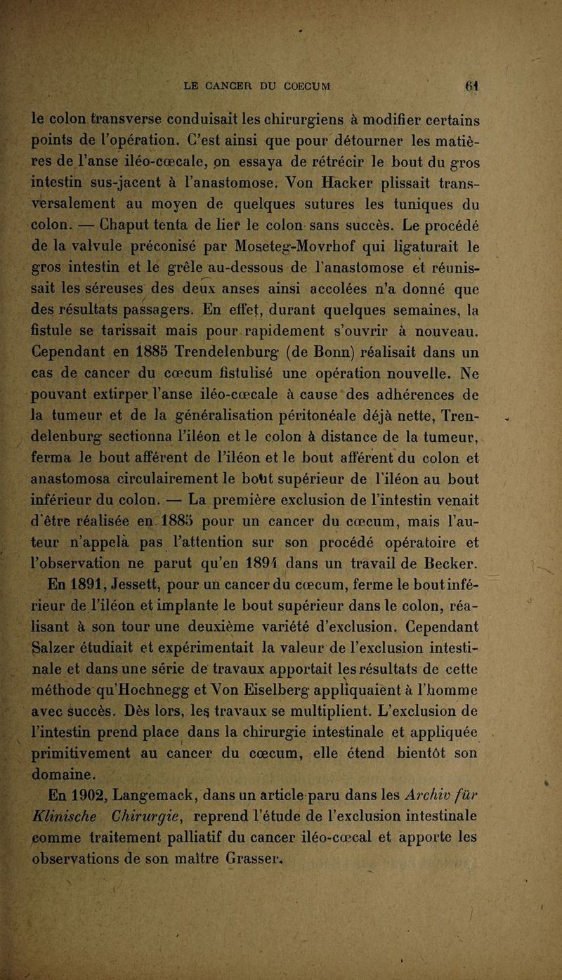 le colon transverse conduisait les chirurgiens à modifier certains points de l’opération. C’est ainsi que pour détourner les matiè¬ res de l’anse iléo-cœcale, pn essaya de rétrécir le bout du gros intestin sus-jacent à l’anastomose. Yon Hacker plissait trans¬ versalement au moyen de quelques sutures les tuniques du colon. — Chaput tenta de lier le colon sans succès. Le procédé de la valvule préconisé par Moseteg-Movrhof qui ligaturait le * gros intestin et le grêle au-dessous de l’anastomose et réunis¬ sait les séreuses des deux anses ainsi accolées n’a donné que des résultats passagers. En effet, durant quelques semaines, la fistule se tarissait mais pour rapidement s’ouvrir à nouveau. Cependant en 1885 Trendelenburg (de Bonn) réalisait dans un cas de cancer du cæcum fistulisé une opération nouvelle. Ne pouvant extirper l’anse iléo-cœcale à cause des adhérences de la tumeur et de la généralisation péritonéale déjà nette, Tren¬ delenburg sectionna l’iléon et le colon à distance de la tumeur, ferma le bout afférent de l’iléon et le bout afférent du colon et anastomosa circulairement le boht supérieur de l’iléon au bout inférieur du colon. — La première exclusion de l’intestin venait d'être réalisée en 1885 pour un cancer du cæcum, mais l’au¬ teur n’appelà pas l’attention sur son procédé opératoire et l’observation ne parut qu’en 1894 dans un travail de Becker. En 1891, Jessett, pour un cancer du cæcum, ferme le boutinfé- rieur de l’iléon et implante le bout supérieur dans le colon, réa¬ lisant à son tour une deuxième variété d’exclusion. Cependant Salzer étudiait et expérimentait la valeur de l’exclusion intesti¬ nale et dans une série de travaux apportait les résultats de cette méthode qu’Hochnegg et Yon Eiselberg appliquaient à l’homme avec succès. Dès lors, les travaux se multiplient. L’exclusion de l’intestin prend place dans la chirurgie intestinale et appliquée primitivement au cancer du cæcum, elle étend bientôt son domaine. En 1902, Langemack, dans un article paru dans les Archiv fur Klinische Chirurgie, reprend l’étude de l’exclusion intestinale comme traitement palliatif du cancer iléo-cœcal et apporte les observations de son maître Grasseie