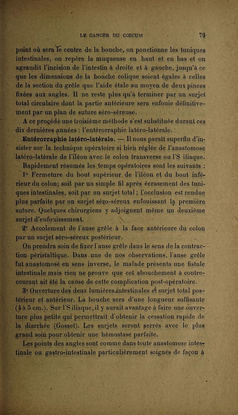 point où sera le centre de la bouche, on ponctionne les tuniques intestinales, on repère la muqueuse en haut et en bas et on agrandit l’incision de l’intestin à droite et à gauche, jusqu’à ce que les dimensions de la bouche colique soient égales à celles de la section du grêle que l’aide étale au moyen de deux pinces fixées aux angles. Il ne reste plus qu’à terminer par un surjet total circulaire dont la partie antérieure sera enfouie définitive¬ ment par un plan de suture séro-séreuse. A ce procédé une troisième méthode s’est substituée durant ces dix dernières années : l’entérorraphie latéro-latérale. Entérorraphie latéro-latérale. — Il nous paraît superflu d’in¬ sister sur la technique opératoire si bien réglée de l’anastomose latéro-latérale de l’iléon avec le colon transverse ou FS iliaque. Rapidement résumés les temps opératoires sont les suivants : i 1° Fermeture du bout supérieur de l’iléon et du bout infé¬ rieur du colon; soit par un simple fil après écrasement des tuni¬ ques intestinales, soit par un surjet total ; l’occlusion est rendue plus parfaite par un surjet sérço-séreux enfouissant la première suture. Quelques chirurgiens y adjoignent même un deuxième surjet d’enfouissement. \ 2° Accolement de Fanse grêle à la face antérieure du colon par un surjet séro-séreux postérieur. On prendra soin de fixer Fanse grêle dans le sens de la contrac¬ tion péristaltique. Dans une de nos observations, Fanse grêle fut anastomosé en sens inverse, le malade présenta une fistule intestinale mais rien ne prouve que cet abouchement à contre- courant ait été la cause de cette complication post-opératoire. 3° Ouverture des deux lumièresintestinales eu surjet total pos¬ térieur et antérieur. La bouche sera d’une longueur suffisante (4 à 5 cm.). Sur FS iliaque, il y aurait avantage à faire une ouver¬ ture plus petite qui permettrait d’obtenir la cessation rapide de la diarrhée (Gosset). Les surjets seront perrés avec le plus grand soin pour obtenir une hémostase parfaite. Les points des angles sont comme dans toute anastomose intes¬ tinale ou gastro-intestinale particulièrement soignés de façon à