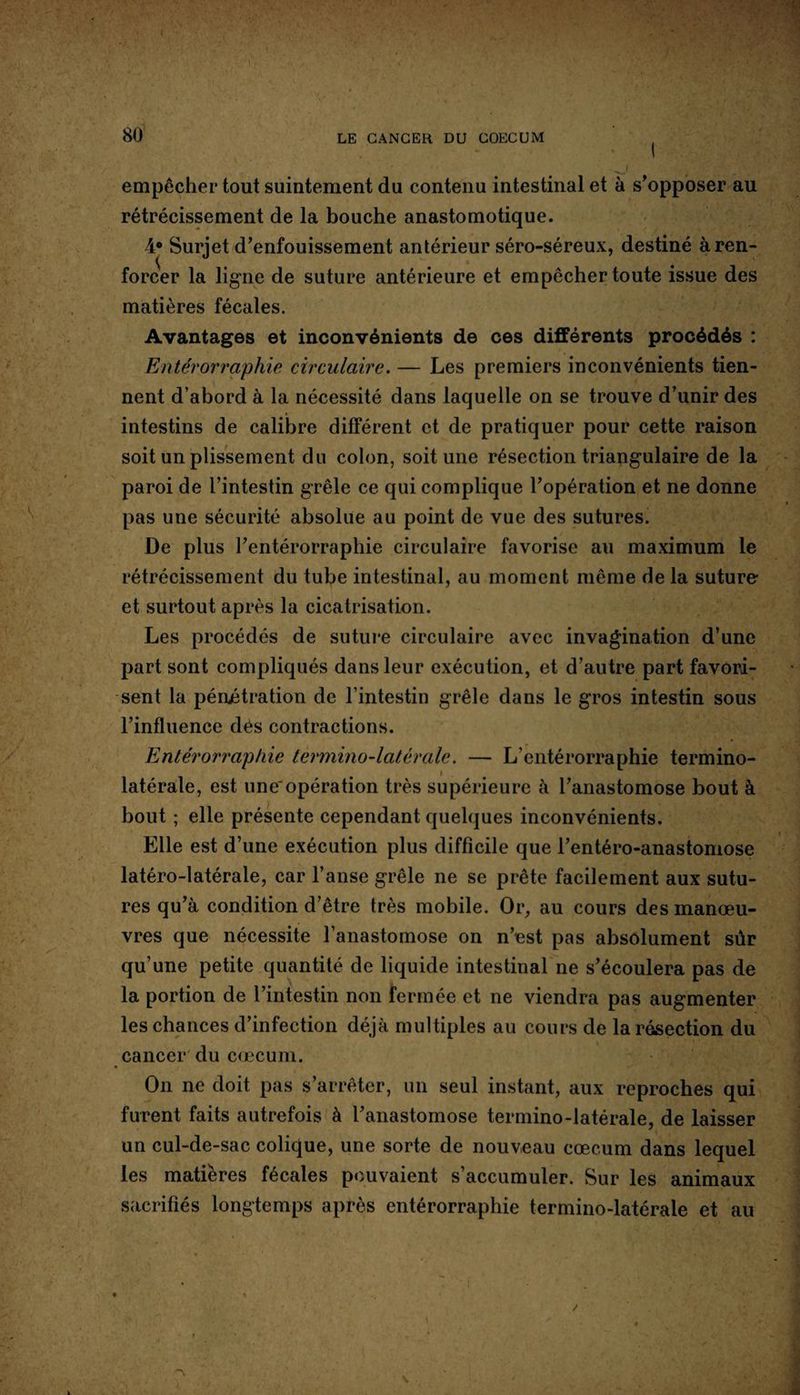 empêcher tout suintement du contenu intestinal et à s’opposer au rétrécissement de la bouche anastomotique. A° Surjet d’enfouissement antérieur séro-séreux, destiné à ren¬ forcer la ligne de suture antérieure et empêcher toute issue des matières fécales. Avantages et inconvénients de ces différents procédés : Entérorraphie circulaire. — Les premiers inconvénients tien¬ nent d’abord à la nécessité dans laquelle on se trouve d’unir des intestins de calibre différent et de pratiquer pour cette raison soit un plissement du colon, soit une résection triangulaire de la paroi de l’intestin grêle ce qui complique l’opération et ne donne pas une sécurité absolue au point de vue des sutures. De plus l’entérorraphie circulaire favorise au maximum le rétrécissement du tube intestinal, au moment même de la suture et surtout après la cicatrisation. Les procédés de suture circulaire avec invagination d’une part sont compliqués dans leur exécution, et d’autre part favori¬ sent la pénjétration de l’intestin grêle dans le gros intestin sous l’influence dés contractions. Entérorraphie termino-latérale. — L’entérorraphie termino- latérale, est une'opération très supérieure à l’anastomose bout à bout ; elle présente cependant quelques inconvénients. Elle est d’une exécution plus difficile que l’entéro-anastomose latéro-latérale, car l’anse grêle ne se prête facilement aux sutu¬ res qu’à condition d’être très mobile. Or, au cours des manœu¬ vres que nécessite l’anastomose on n’est pas absolument sûr qu’une petite quantité de liquide intestinal ne s’écoulera pas de la portion de l’intestin non fermée et ne viendra pas augmenter les chances d’infection déjà multiples au cours de la résection du cancer du cæcum. On ne doit pas s’arrêter, un seul instant, aux reproches qui furent faits autrefois à l’anastomose termino-latérale, de laisser un cul-de-sac colique, une sorte de nouveau cæcum dans lequel les matières fécales pouvaient s’accumuler. Sur les animaux sacrifiés longtemps après entérorraphie termino-latérale et au