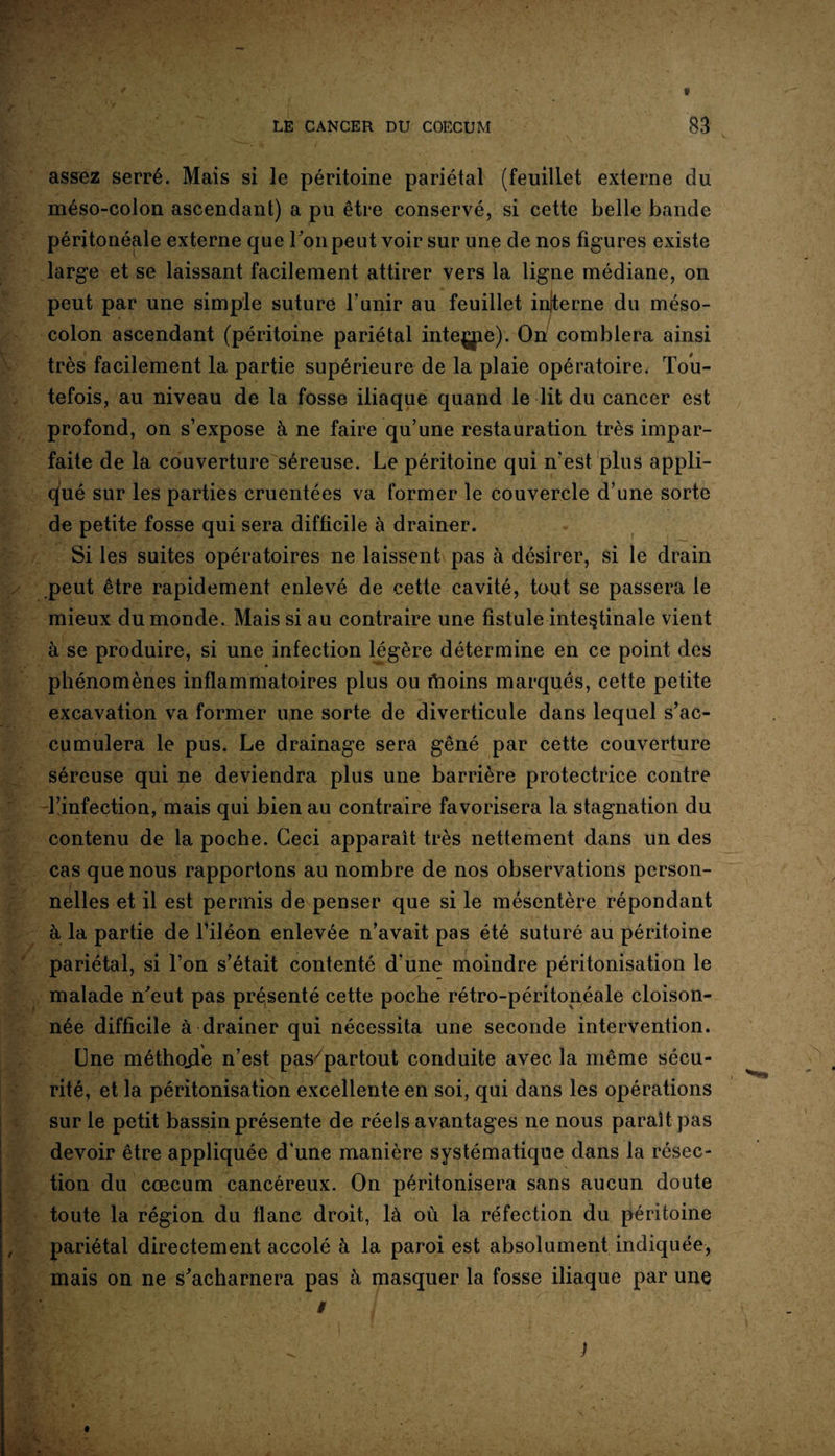 assez serré. Mais si le péritoine pariétal (feuillet externe du méso-colon ascendant) a pu être conservé, si cette belle bande péritonéale externe que Ton peut voir sur une de nos figures existe large et se laissant facilement attirer vers la ligne médiane, on peut par une simple suture l’unir au feuillet inlterne du méso¬ colon ascendant (péritoine pariétal inteçpe). On? comblera ainsi très facilement la partie supérieure de la plaie opératoire. Tou¬ tefois, au niveau de la fosse iliaque quand le lit du cancer est profond, on s’expose à ne faire qu’une restauration très impar¬ faite de la couverture séreuse. Le péritoine qui n’est plus appli¬ qué sur les parties cruentées va former le couvercle d’une sorte de petite fosse qui sera difficile à drainer. Si les suites opératoires ne laissent pas à désirer, si le drain peut être rapidement enlevé de cette cavité, tout se passera le mieux du monde. Mais si au contraire une fistule intestinale vient à se produire, si une infection légère détermine en ce point des phénomènes inflammatoires plus ou fhoins marqués, cette petite excavation va former une sorte de diverticule dans lequel s’ac¬ cumulera le pus. Le drainage sera gêné par cette couverture séreuse qui ne deviendra plus une barrière protectrice contre l’infection, mais qui bien au contraire favorisera la stagnation du contenu de la poche. Ceci apparaît très nettement dans un des cas que nous rapportons au nombre de nos observations person¬ nelles et il est permis de penser que si le mésentère répondant à la partie de l’iléon enlevée n’avait pas été suturé au péritoine pariétal, si l’on s’était contenté d'une moindre péritonisation le malade n’eut pas présenté cette poche rétro-péritonéale cloison¬ née difficile à drainer qui nécessita une seconde intervention. One méthojle n’est pas/partout conduite avec la même sécu¬ rité, et la péritonisation excellente en soi, qui dans les opérations sur le petit bassin présente de réels avantages ne nous paraît pas devoir être appliquée d'une manière systématique dans la résec¬ tion du cæcum cancéreux. On péritonisera sans aucun doute toute la région du flanc droit, là où la réfection du péritoine pariétal directement accolé à la paroi est absolument indiquée, mais on ne s’acharnera pas à masquer la fosse iliaque par une