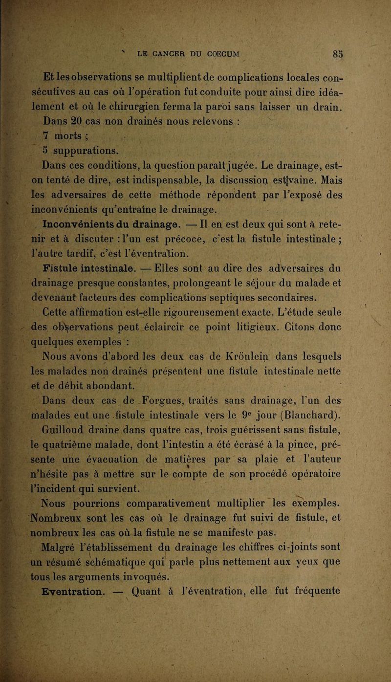 N Et les observations se multiplient de complications locales con¬ sécutives au cas où l’opération fut conduite pour ainsi dire idéa¬ lement et où le chirurgien ferma la paroi sans laisser un drain. Dans 20 cas non drainés nous relevons : 7 morts ; 5 suppurations. Dans ces conditions, la question parait jugée. Le drainage, est- on tenté de dire, est indispensable, la discussion est|vaine. Mais les adversaires de cette méthode répondent par l'exposé des inconvénients qu’entraîne le drainage. Inconvénients du drainage. — Il en est deux qui sont à rete¬ nir et à discuter : l’un est précoce, c’est la fistule intestinale ; l’autre tardif, c’est l'éventration. Fistule intestinale. — Elles sont au dire des adversaires du drainage presque constantes, prolongeant le séjour du malade et devenant facteurs des complications septiques secondaires. Cette affirmation est-elle rigoureusement exacte. L’étude seule des observations peut éclaircir ce point litigieux. Citons donc quelques exemples : Nous avons d’abord les deux cas de Kronlein dans lesquels les malades non drainés présentent une fistule intestinale nette et de débit abondant. Dans deux cas de Forgues, traités sans drainage, l’un des malades eut une fistule intestinale vers le 9e jour (Blanchard). Guilloud draine dans quatre cas, trois guérissent sans fistule, le quatrième malade, dont l’intestin a été écrasé à la pince, pré¬ sente une évacuation de matières par sa plaie et l’auteur n’hésite pas à mettre sur le compte de son procédé opératoire l’incident qui survient. Nous pourrions comparativement multiplier les exemples. Nombreux sont les cas où le drainage fut suivi de fistule, et nombreux les cas où la fistule ne se manifeste pas. Malgré l’établissement du drainage les chiffres ci-joints sont un résumé schématique qui parle plus nettement aux yeux que tous les arguments invoqués. Eventration. — Quant à l’éventration, elle fut fréquente
