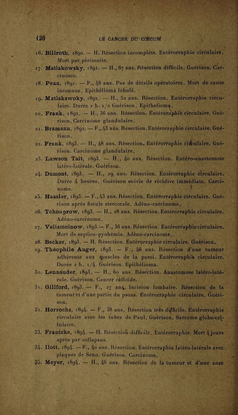 i'M LE CÂtiCEtt DU ’ COECUM 16. Billroth, 1890. — H. Résection incomplète. Entérorraphie circulaire. Mort par péritonite. 17. Matlakowsky, 1891. — H., 67 ans. Résection difficile. Guérison. Car¬ cinome. 18. Pean, 1891. — F., 48 ans. Pas de détails opératoires. Mort de cause inconnue. Epithélioma lobulé. 19. Matlakswoky, 1892. -— H., 52 ans. Résection. Entérorraphie circu¬ laire. Durée 2 h. 1/2 Guérison. Epithélioma. 20. Frank, 1892. — H., 36 ans. Résection. EntérorapJiie circulaire. Gué¬ rison. Carcinome glandulaire. 21. Bramann, 1892. — F.,43 ans. Résection. Entérorraphie circulaire. Gué¬ rison. 22. Frank, 1893. — H., 48 ans. Résection. Entérorraphie circulaire. Gué¬ rison. Carcinome glandulaire. 23. Lawson Tait, 1893. — H., 40 ans. Résection. Entéro-anastomose latéro-latérale. Guérison. 24* Dumont, 1893. — H., 29 ans. Résection. Entérorraphie circulaire. Durée 4 heures. Guérison suivie de récidive immédiate. Carci- ' nome. 25. Haasler, 1893. — F., 43 ans. Résection. Entérorraphie circulaire. Gué¬ rison après fistule stercorale. Adéno-carcinome. 26. Tchouprow, 1893. — H., 28 ans. Résection. Entérorraphie circulaire. Adéno-carcinome. 27. Veliamcinow, 1893.— F., 36 ans. Résection. Entérorraphiecirculaire. Mort de septico-pyohémie, Adéno-carcinome.. . 28. Becker, 1893. — H. Résection. Entérorraphiecirculaire. Guérison. 29. Théophile Auger, 1893. — F., 46 ans. Résection d’une tumeur adhérente aux muscles de la paroi. Entérorraphie circulaire. Durée 2 h. 1 /4* Guérison. Epithélioma. 30. Lennauder, 1893. — H., 60 ans. Résection. Anastomose latéro-laté¬ rale. Guérison. Cancer colloïde. 31. Gillford, 1893. — F., 27 an^. Incision lombaire. Résection de la tumeur et d’une partie du psoas. Entérorraphie circulaire. Guéri¬ son. 32. Horrochs, 1894. — F., 38 ans. Résection très difficile. Entérorraphie circulaire avec les tubes de Paul. Guérison. Sarcome edobo-cel- O • lula ire. 33. Frantzke, 1894. — H. Résection difficile. Entérorraphie. Mort 4jours après par collapsus. 34. Ilott, 1894. — F., 4o ans. Résection. Entérorraphie latéro-latérale avec plaques de Senn. Guérison. Carcinome. 35. Meyer, 1894. — H., 46 ans. Résection de la tumeur et d’une anse