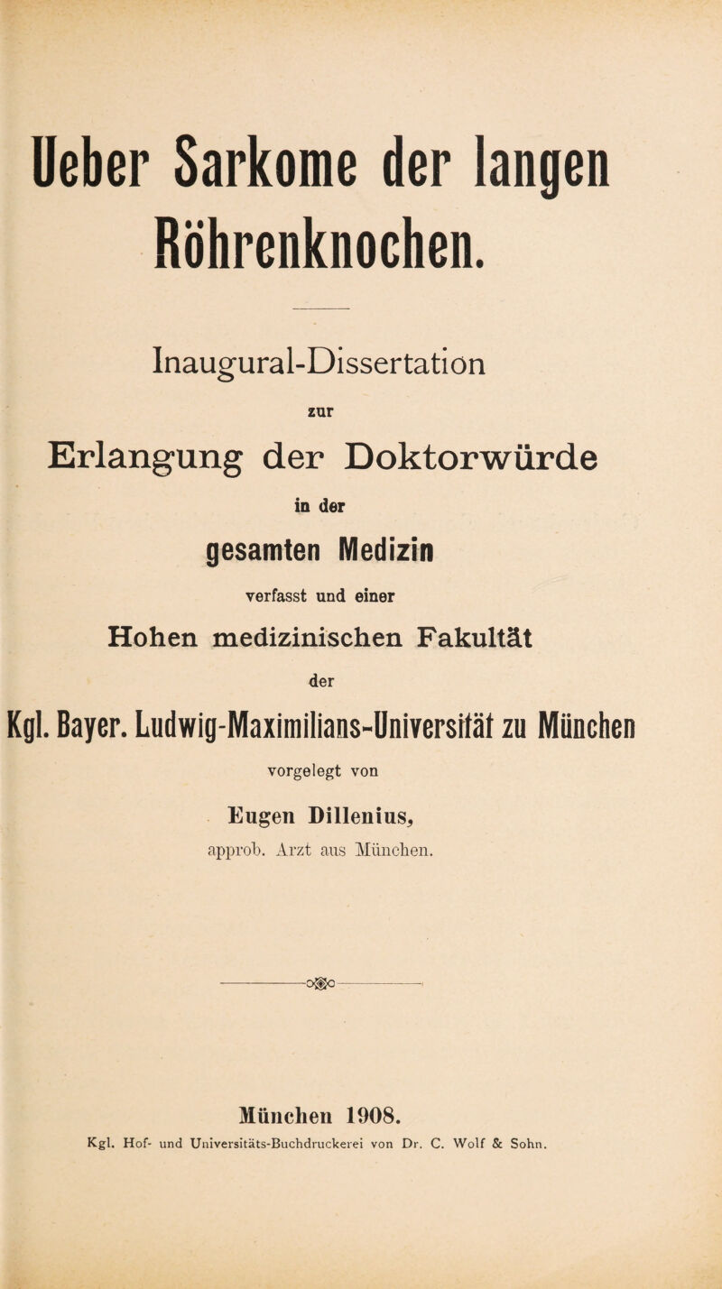 Ueber Sarkome der langen Röhrenknochen. Inaugural-Dissertation zur Erlangung der Doktorwürde in der gesamten Medizin verfasst und einer Hohen medizinischen Fakultät der Kgl. Bayer. Ludwig-Maximilians-Universität zu München vorgelegt von Eugen Dillenius, approb. Arzt aus München. ■o®o München 1908. Kgl. Hof- und Universitäts-Buchdruckerei von Dr. C. Wolf & Sohn.