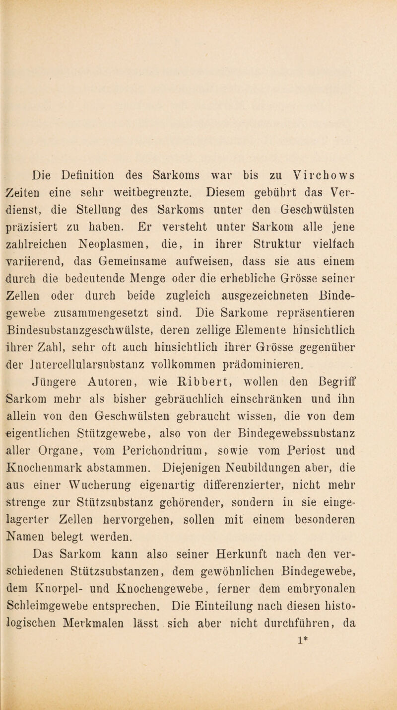 Die Definition des Sarkoms war bis zu Virchows Zeiten eine sehr weitbegrenzte. Diesem gebührt das Ver¬ dienst, die Stellung des Sarkoms unter den Geschwülsten präzisiert zu haben. Er versteht unter Sarkom alle jene zahlreichen Neoplasmen, die, in ihrer Struktur vielfach variierend, das Gemeinsame aufweisen, dass sie aus einem durch die bedeutende Menge oder die erhebliche Grösse seiner Zellen oder durch beide zugleich ausgezeichneten Binde¬ gewebe zusammengesetzt sind. Die Sarkome repräsentieren Bindesubstanzgeschwülste, deren zellige Elemente hinsichtlich ihrer Zahl, sehr oft auch hinsichtlich ihrer Grösse gegenüber der Intercellularsubstanz vollkommen prädominieren. Jüngere Autoren, wie Bibbert, wollen den Begriff Sarkom mehr als bisher gebräuchlich einschränken und ihn allein von den Geschwülsten gebraucht wissen, die von dem eigentlichen Stützgewebe, also von der Bindegewebssubstanz aller Organe, vom Perichondrium, sowie vom Periost und Knochenmark abstammen. Diejenigen Neubildungen aber, die aus einer Wucherung eigenartig differenzierter, nicht mehr strenge zur Stützsubstanz gehörender, sondern in sie einge¬ lagerter Zellen hervorgehen, sollen mit einem besonderen Namen belegt werden. Das Sarkom kann also seiner Herkunft nach den ver¬ schiedenen Stützsubstanzen, dem gewöhnlichen Bindegewebe, dem Knorpel- und Knochengewebe, ferner dem embryonalen Schleimgewebe entsprechen. Die Einteilung nach diesen histo¬ logischen Merkmalen lässt sich aber nicht durchführen, da l*