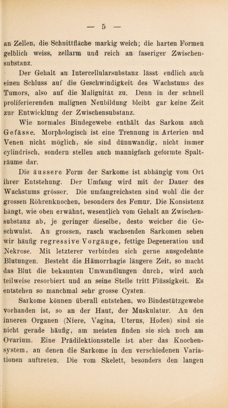 an Zellen, die Schnittfläche markig weich; die harten Formen gelblich weiss, zellarm und reich an faseriger Zwischen¬ substanz. Der Gehalt an Intercellularsubstanz lässt endlich auch einen Schluss auf die Geschwindigkeit des Wachstums des Tumors, also auf die Malignität zu. Denn in der schnell proliferierenden malignen Neubildung bleibt gar keine Zeit zur Entwicklung der Zwischensubstanz. Wie normales Bindegewebe enthält das Sarkom auch Ge fasse. Morphologisch ist eine Trennung in Arterien und Venen nicht möglich, sie sind dünnwandig, nicht immer cylindrisch, sondern stellen auch mannigfach geformte Spalt¬ räume dar. Die äussere Form der Sarkome ist abhängig vom Ort ihrer Entstehung. Der Umfang wird mit der Dauer des Wachstums grösser. Die umfangreichsten sind wohl die der grossen Röhrenknochen, besonders des Femur. Die Konsistenz hängt, wie oben erwähnt, wesentlich vom Gehalt an Zwischen¬ substanz ab, je geringer dieselbe, desto weicher die Ge¬ schwulst. An grossen, rasch wachsenden Sarkomen sehen wir häufig regressive Vorgänge, fettige Degeneration und Nekrose. Mit letzterer verbinden sich gerne ausgedehnte Blutungen. Besteht die Hämorrhagie längere Zeit, so macht das Blut die bekannten Umwandlungen durch, wird auch teilweise resorbiert und an seine Stelle tritt Flüssigkeit. Es entstehen so manchmal sehr grosse Cysten. Sarkome können überall entstehen, wo Bindestützgewebe vorhanden ist, so an der Haut, der Muskulatur. An den inneren Organen (Niere, Vagina, Uterus, Hoden) sind sie nicht gerade häufig, am meisten finden sie sich noch am Ovarium. Eine Prädilektionsstelle ist aber das Knochen¬ system, an denen die Sarkome in den verschiedenen Varia¬ tionen auftreten. Die vom Skelett, besonders den langen
