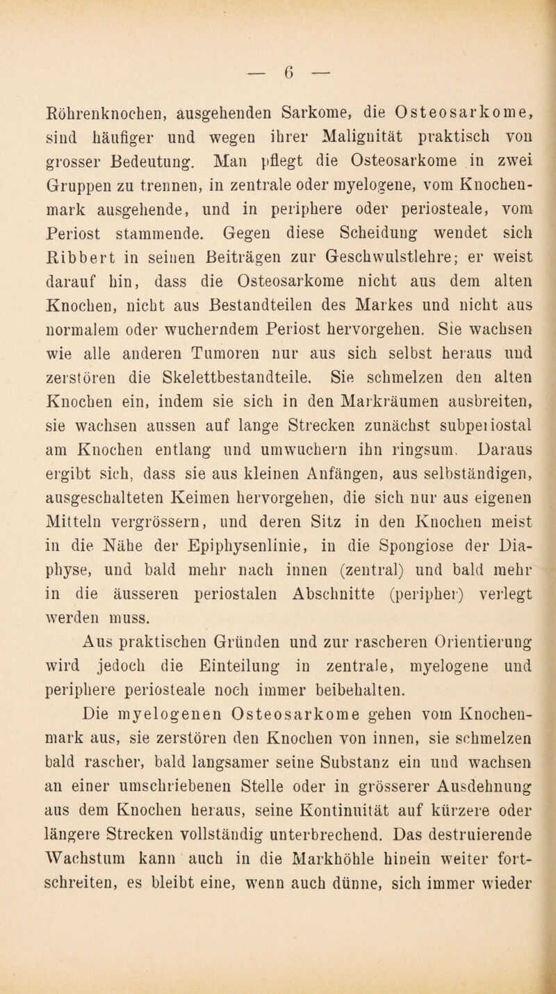 Röhrenknochen, ausgehenden Sarkome, die Osteosarkome, sind häufiger und wegen ihrer Malignität praktisch von grosser Bedeutung. Man pflegt die Osteosarkome in zwei Gruppen zu trennen, in zentrale oder myelogene, vom Knochen¬ mark ausgehende, und in periphere oder periosteale, vom Periost stammende. Gegen diese Scheidung wendet sich Ribbert in seinen Beiträgen zur Geschwulstlehre; er weist darauf hin, dass die Osteosarkome nicht aus dem alten Knochen, nicht aus Bestandteilen des Markes und nicht aus normalem oder wucherndem Periost hervorgehen. Sie wachsen wie alle anderen Tumoren nur aus sich selbst heraus und zerstören die Skelettbestandteile. Sie schmelzen den alten Knochen ein, indem sie sich in den Markräumen ausbreiten, sie wachsen aussen auf lange Strecken zunächst subpeiiostal am Knochen entlang und umwuchern ihn ringsum. Daraus ergibt sich, dass sie aus kleinen Anfängen, aus selbständigen, ausgeschalteten Keimen hervorgehen, die sich nur aus eigenen Mitteln vergrössern, und deren Sitz in den Knochen meist in die Nähe der Epiphysenlinie, in die Spongiose der Dia- physe, und bald mehr nach innen (zentral) und bald mehr in die äusseren periostalen Abschnitte (peripher) verlegt werden muss. Aus praktischen Gründen und zur rascheren Orientierung wird jedoch die Einteilung in zentrale, myelogene und periphere periosteale noch immer beibehalten. Die myelogenen Osteosarkome gehen vom Knochen¬ mark aus, sie zerstören den Knochen von innen, sie schmelzen bald rascher, bald langsamer seine Substanz ein und wachsen an einer umschriebenen Stelle oder in grösserer Ausdehnung aus dem Knochen heraus, seine Kontinuität auf kürzere oder längere Strecken vollständig unterbrechend. Das destruierende Wachstum kann auch in die Markhöhle hinein weiter fort¬ schreiten, es bleibt eine, wenn auch dünne, sich immer wieder