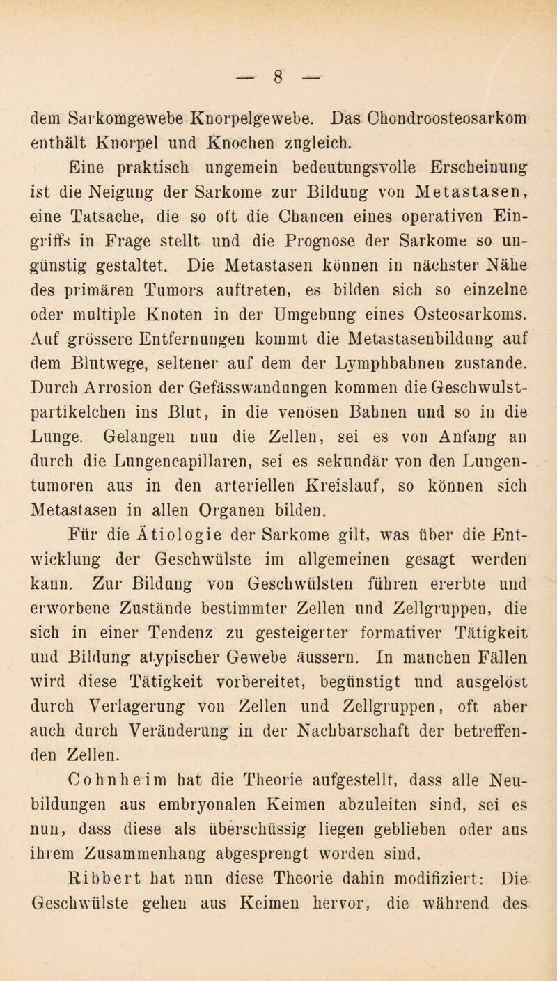 dem Sarkomgewebe Knorpelgewebe. Das Chondroosteosarkom enthält Knorpel und Knochen zugleich. Eine praktisch ungemein bedeutungsvolle Erscheinung ist die Neigung der Sarkome zur Bildung von Metastasen, eine Tatsache, die so oft die Chancen eines operativen Ein¬ griffs in Frage stellt und die Prognose der Sarkome so un¬ günstig gestaltet. Die Metastasen können in nächster Nähe des primären Tumors auftreten, es bilden sich so einzelne oder multiple Knoten in der Umgebung eines Osteosarkoms. Auf grössere Entfernungen kommt die Metastasenbildung auf dem Blutwege, seltener auf dem der Lymphbahnen zustande. Durch Arrosion der Gefässwandungen kommen die Geschwulst¬ partikelchen ins Blut, in die venösen Bahnen und so in die Lunge. Gelangen nun die Zellen, sei es von Anfang an durch die Lungencapillaren, sei es sekundär von den Lungen¬ tumoren aus in den arteriellen Kreislauf, so können sich Metastasen in allen Organen bilden. Für die Ätiologie der Sarkome gilt, was über die Ent¬ wicklung der Geschwülste im allgemeinen gesagt werden kann. Zur Bildung von Geschwülsten führen ererbte und erworbene Zustände bestimmter Zellen und Zellgruppen, die sich in einer Tendenz zu gesteigerter formativer Tätigkeit und Bildung atypischer Gewebe äussern. In manchen Fällen wird diese Tätigkeit vorbereitet, begünstigt und ausgelöst durch Verlagerung von Zellen und Zellgruppen, oft aber auch durch Veränderung in der Nachbarschaft der betreffen¬ den Zellen. Cohn he im hat die Theorie aufgestellt, dass alle Neu¬ bildungen aus embryonalen Keimen abzuleiten sind, sei es nun, dass diese als überschüssig liegen geblieben oder aus ihrem Zusammenhang abgesprengt worden sind. Bibbert hat nun diese Theorie dahin modifiziert: Die Geschwülste gehen aus Keimen hervor, die während des