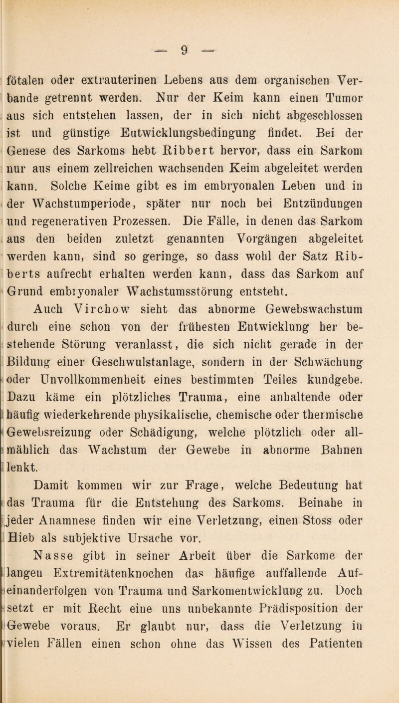 fötalen oder extrauterinen Lebens aus dem organischen Ver¬ bände getrennt werden. Nur der Keim kann einen Tumor aus sich entstehen lassen, der in sich nicht abgeschlossen ist und günstige Eutwicklungsbedingung findet. Bei der Genese des Sarkoms hebt Bibbert hervor, dass ein Sarkom nur aus einem zellreichen wachsenden Keim abgeleitet werden kann. Solche Keime gibt es im embryonalen Leben und in der Wachstumperiode, später nur noch bei Entzündungen und regenerativen Prozessen. Die Fälle, in denen das Sarkom aus den beiden zuletzt genannten Vorgängen abgeleitet werden kann, sind so geringe, so dass wohl der Satz Rib- berts aufrecht erhalten werden kann, dass das Sarkom auf Grund embryonaler Wachstumsstörung entsteht. Auch Virchow sieht das abnorme Gewebswachstum durch eine schon von der frühesten Entwicklung her be¬ stehende Störung veranlasst, die sich nicht gerade in der Bildung einer Geschwulstanlage, sondern in der Schwächung oder Unvollkommenheit eines bestimmten Teiles kundgebe. Dazu käme ein plötzliches Trauma, eine anhaltende oder häufig wiederkehrende physikalische, chemische oder thermische Gewebsreizung oder Schädigung, welche plötzlich oder all¬ mählich das Wachstum der Gewebe in abnorme Bahnen lenkt. Damit kommen wir zur Frage, welche Bedeutung hat das Trauma für die Entstehung des Sarkoms. Beinahe in jeder Anamnese finden wir eine Verletzung, einen Stoss oder Hieb als subjektive Ursache vor. Nasse gibt in seiner Arbeit über die Sarkome der langen Extremitätenknochen das häufige auffallende Auf¬ einanderfolgen von Trauma und Sarkomentwicklung zu. Doch ssetzt er mit Becht eine uns unbekannte Prädisposition der HGewebe voraus. Er glaubt nur, dass die Verletzung in cvielen Fällen einen schon ohne das Wissen des Patienten