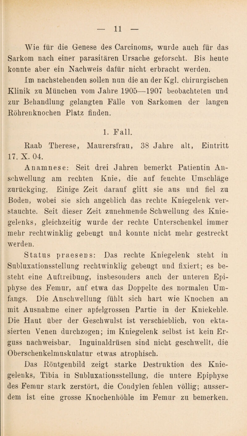 Wie für die Genese des Carcinoms, wurde auch für das Sarkom nach einer parasitären Ursache geforscht. Bis heute konnte aber ein Nachweis dafür nicht erbracht werden. Im nachstehenden sollen nun die an der Kgl. chirurgischen Klinik zu München vom Jahre 1905—1907 beobachteten und zur Behandlung gelangten Fälle von Sarkomen der langen Röhrenknochen Platz finden. 1. Fall. Raab Therese, Maurersfrau, 38 Jahre alt, Eintritt 17. X. 04. Anamnese: Seit drei Jahren bemerkt Patientin An¬ schwellung am rechten Knie, die auf feuchte Umschläge zurückging. Einige Zeit darauf glitt sie aus und fiel zu Boden, wobei sie sich angeblich das rechte Kniegelenk ver¬ stauchte. Seit dieser Zeit zunehmende Schwellung des Knie¬ gelenks, gleichzeitig wurde der rechte Unterschenkel immer mehr rechtwinklig gebeugt und konnte nicht mehr gestreckt werden. Status praesens: Das reckte Kniegelenk steht in Subluxationsstellung rechtwinklig gebeugt und fixiert; es be¬ steht eine Auftreibung, insbesonders auch der unteren Epi¬ physe des Femur, auf etwa das Doppelte des normalen Um¬ fangs. Die Anschwellung fühlt sich hart wie Knochen an mit Ausnahme einer apfelgrossen Partie in der Kniekehle. Die Haut über der Geschwulst ist verschieblich, von ekta- sierten Venen durchzogen; im Kniegelenk selbst ist kein Er¬ guss nachweisbar. Inguinaldrüsen sind nicht geschwellt, die Oberschenkelmuskulatur etwas atrophisch. Das Röntgenbild zeigt starke Destruktion des Knie¬ gelenks, Tibia in Subluxationsstellung, die untere Epiphyse des Femur stark zerstört, die Condylen fehlen völlig; ausser¬ dem ist eine grosse Knochenhöhle im Femur zu bemerken.