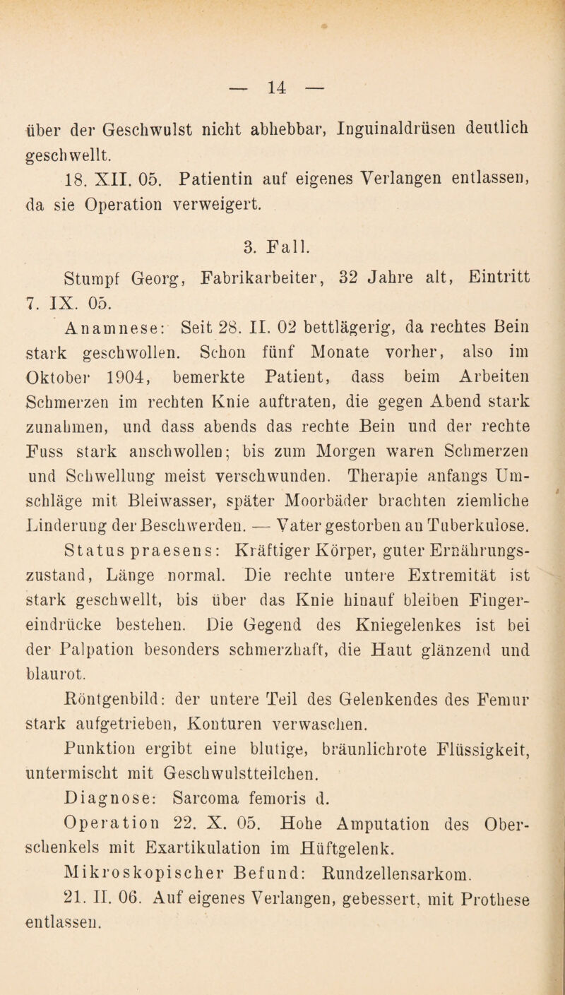 über der Geschwulst nicht abhebbar, Inguinaldrüsen deutlich geschwellt. 18. XII. 05. Patientin auf eigenes Verlangen entlassen, da sie Operation verweigert. 3. Fall. Stumpf Georg, Fabrikarbeiter, 32 Jahre alt, Eintritt 7. IX. 05. Anamnese: Seit 28. II. 02 bettlägerig, da rechtes Bein stark geschwollen. Schon fünf Monate vorher, also im Oktober 1904, bemerkte Patient, dass beim Arbeiten Schmerzen im rechten Knie auftraten, die gegen Abend stark Zunahmen, und dass abends das rechte Bein und der rechte Fuss stark anschwollen; bis zum Morgen waren Schmerzen und Schwellung meist verschwunden. Therapie anfangs Um¬ schläge mit Bleiwasser, später Moorbäder brachten ziemliche Linderung der Beschwerden. — Vater gestorben an Tuberkulose. Status praesens: Kräftiger Körper, guter Ernährungs¬ zustand, Länge normal. Die rechte untere Extremität ist stark geschwellt, bis über das Knie hinauf bleiben Finger¬ eindrücke bestehen. Die Gegend des Kniegelenkes ist bei der Palpation besonders schmerzhaft, die Haut glänzend und blaurot. Röntgenbild: der untere Teil des Gelenkendes des Femur stark aufgetrieben, Konturen verwaschen. Punktion ergibt eine blutige, bräunlichrote Flüssigkeit, untermischt mit Geschwulstteilchen. Diagnose: Sarcoma femoris d. Operation 22. X. 05. Hohe Amputation des Ober¬ schenkels mit Exartikulation im Hüftgelenk. Mikroskopischer Befund: Rundzellensarkom. 21. II. 06. Auf eigenes Verlangen, gebessert, mit Prothese entlassen.