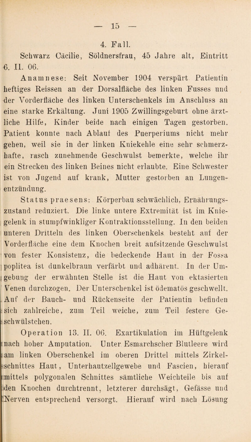 4. Fall. Schwarz Cäcilie, Söldnersfrau, 45 Jahre alt, Eintritt 6. II. 06. Anamnese: Seit November 1904 verspürt Patientin heftiges Reissen an der Dorsalfläche des linken Fusses und der Vorderfläche des linken Unterschenkels im Anschluss an eine starke Erkältung. Juni 1905 Zwillingsgeburt ohne ärzt¬ liche Hilfe, Kinder beide nach einigen Tagen gestorben. Patient konnte nach Ablauf des Puerperiums nicht mehr gehen, weil sie in der linken Kniekehle eine sehr schmerz¬ hafte, rasch zunehmende Geschwulst bemerkte, welche ihr ein Strecken des linken Beines nicht erlaubte. Eine Schwester ist von Jugend auf krank, Mutter gestorben an Lungen¬ entzündung. Status praesens: Körperbau schwächlich, Ernährungs¬ zustand reduziert. Die linke untere Extremität ist im Knie¬ gelenk in stumpfwinkliger Kontraktionssteliung. In den beiden unteren Dritteln des linken Oberschenkels besteht auf der Vorderfläche eine dem Knochen breit aufsitzende Geschwulst von fester Konsistenz, die bedeckende Haut in der Fossa poplitea ist dunkelbraun verfärbt und adhärent. In der Um¬ gebung der erwähnten Stelle ist die Haut von ektasierten Venen durchzogen. Der Unterschenkel ist ödematös geschwellt. Auf der Bauch- und Rückenseite der Patientin befinden sich zahlreiche, zum Teil weiche, zum Teil festere Ge- sschwtilstchen. Operation lo. II. 06. Exartikulation im Hüftgelenk nach hoher Amputation. Unter Esmarchscher Blutleere wird i;am linken Oberschenkel im oberen Drittel mittels Zirkel¬ sschnittes Haut, Unterhautzellgewebe und Fascien, hierauf mittels polygonalen Schnittes sämtliche Weichteile bis auf sden Knochen durchtrennt, letzterer durchsägt, Gefässe und Nerven entsprechend versorgt. Hierauf wird nach Lösung