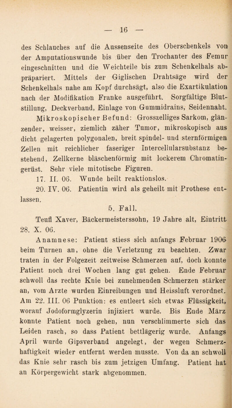 des Schlauches auf die Ausseuseite des Oberschenkels von der Amputatiouswunde bis über den Trochanter des Femur eingeschnitten und die Weichteile bis zum Schenkelhals ab¬ präpariert, Mittels der Giglischen Drahtsäge wird der Schenkelhals nahe am Kopf durchsägt, also die Exartikulation nach der Modifikation Franke ausgeführt. Sorgfältige Blut¬ stillung, Deckverband, Einlage von Gummidrains, Seidennaht. Mikroskopischer Befund: Grosszelliges Sarkom, glän¬ zender, weisser, ziemlich zäher Tumor, mikroskopisch aus dicht gelagerten polygonalen, breit spindel- und sternförmigen Zellen mit reichlicher faseriger Intercellularsubstanz be¬ stehend, Zellkerne bläschenförmig mit lockerem Chromatin¬ gerüst. Sehr viele mitotische Figuren. 17. II. 06. Wunde heilt reaktionslos. 20. IV. 06. Patientin wird als geheilt mit Prothese ent¬ lassen. 5. Fall. Teufl Xaver, Bäckermeisterssohn, 19 Jahre alt, Eintritt 28. X. 06. Anamnese: Patient stiess sich anfangs Februar 1900 beim Turnen an, ohne die Verletzung zu beachten. Zwar traten in der Folgezeit zeitweise Schmerzen auf, doch konnte Patient noch drei Wochen lang gut gehen. Ende Februar schwoll das rechte Knie bei zunehmenden Schmerzen stärker an, vom Arzte wurden Einreibungen und Heissluft verordnet. Am 22. III. 06 Punktion: es entleert sich etwas Flüssigkeit, worauf Jodoformglyzerin injiziert wurde. Bis Ende März konnte Patient noch gehen, nun verschlimmerte sich das Leiden rasch, so dass Patient bettlägerig wurde. Anfangs April wurde Gipsverband angelegt, der wegen Schmerz¬ haftigkeit wieder entfernt werden musste. Von da an schwoll das Knie sehr rasch bis zum jetzigen Umfang. Patient hat an Körpergewicht stark abgenommen.