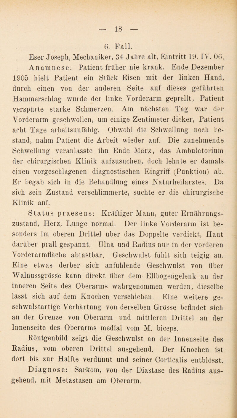 6. Fall. Eser Joseph, Mechaniker, 34 Jahre alt, Eintritt 19. IV. 06. Anamnese: Patient früher nie krank. Ende Dezember 1905 hielt Patient ein Stück Eisen mit der linken Hand, durch einen von der anderen Seite auf dieses geführten Hammersehlag wurde der linke Vorderarm geprellt, Patient verspürte starke Schmerzen. Am nächsten Tag war der Vorderarm geschwollen, um einige Zentimeter dicker, Patient acht Tage arbeitsunfähig. Obwohl die Schwellung noch be¬ stand, nahm Patient die Arbeit wieder auf. Die zunehmende Schwellung veranlasste ihn Ende März, das Ambulatorium der chirurgischen Klinik aufzusuchen, doch lehnte er damals einen vorgeschlagenen diagnostischen Eingriff (Punktion) ab. Er begab sich in die Behandlung eines Naturheilarztes. Da sich sein Zustand verschlimmerte, suchte er die chirurgische Klinik auf. Status praesens: Kräftiger Mann, guter Ernährungs¬ zustand, Herz, Lunge normal. Der linke Vorderarm ist be¬ sonders im oberen Drittel über das Doppelte verdickt, Haut darüber prall gespannt. Ulna und Radius nur in der vorderen Vorderarmfläche abtastbar. Geschwulst fühlt sich teigig an. Eine etwas derber sich an fühlende Geschwulst von über Walnussgrösse kann direkt über dem Ellbogengelenk an der inneren Seite des Oberarms wahrgenommen werden, dieselbe lässt sich auf dem Knochen verschieben. Eine weitere ge¬ schwulstartige Verhärtung von derselben Grösse befindet sich an der Grenze von Oberarm und mittleren Drittel an der Innenseite des Oberarms medial vom M. biceps. Röntgenbild zeigt die Geschwulst an der Innenseite des Radius, vom oberen Drittel ausgehend. Der Knochen ist dort bis zur Hälfte verdünnt und seiner Corticalis entblösst. Diagnose: Sarkom, von der Diastase des Radius aus¬ gehend, mit Metastasen am Oberarm.