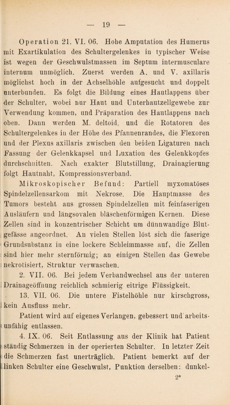 Operation 21. VI. 06. Hobe Amputation des Humerus mit Exartikulation des Schultergelenkes in typischer Weise ist wegen der Geschwulstmassen im Septum intermusculare internum unmöglich. Zuerst werden A. und V. axillaris möglichst hoch in der Achselhöhle aufgesucht und doppelt unterbunden. Es folgt die Bildung eines Hautlappens über der Schulter, wobei nur Haut und Unterhautzellgewebe zur Verwendung kommen, und Präparation des Hautlappens nach oben. Dann werden M. deltoid. und die Rotatoren des Schultergelenkes in der Höhe des Pfannenrandes, die Flexoren und der Plexus axillaris zwischen den beiden Ligaturen nach Fassung der Gelenkkapsel und Luxation des Gelenkkopfes durchschnitten. Nach exakter Blutstillung, Drainagierung folgt Hautnaht, Kompressionsverband. Mikroskopischer Befund: Partiell myxomatöses Spindelzellensarkom mit Nekrose. Die Hauptmasse des Tumors besteht aus grossen Spindelzellen mit feinfaserigen Ausläufern und längsovalen bläschenförmigen Kernen. Diese Zellen sind in konzentrischer Schicht um dünnwandige Blut¬ gefässe angeordnet. An vielen Stellen löst sich die faserige Grundsubstanz in eine lockere Schleimmasse auf, die Zellen sind hier mehr sternförmig; an einigen Stellen das Gewebe nekrotisiert, Struktur verwaschen. 2. VII. 06. Bei jedem Verbandwechsel aus der unteren Drainageöffnung reichlich schmierig eitrige Flüssigkeit. 13. VII. 06. Die untere Fistelhöhle nur kirschgross, kein Ausfluss mehr. Patient wird auf eigenes Verlangen, gebessert und arbeits¬ unfähig entlassen. 4. IX. 06. Seit Entlassung aus der Klinik hat Patient ständig Schmerzen in der operierten Schulter. In letzter Zeit die Schmerzen fast unerträglich. Patient bemerkt auf der linken Schulter eine Geschwulst, Punktion derselben: dunkel- 2*