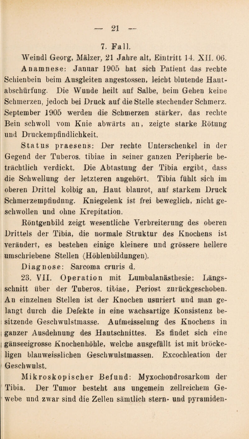 7. Fall. Weindl Georg, Mälzer, 21 Jahre alt, Eintritt 14. XII. 06. Anamnese: Januar 1905 hat sich Patient das rechte Schienbein beim Ausgleiten angestossen, leicht blutende Haut¬ abschürfung. Die Wunde heilt auf Salbe, beim Gehen keine Schmerzen, jedoch bei Druck auf die Stelle stechender Schmerz. September 1905 werden die Schmerzen stärker, das rechte Bein schwoll vom Knie abwärts an, zeigte starke Rötung und Druckempfindlichkeit. Status praesens: Der rechte Unterschenkel in der Gegend der Tuberos. tibiae in seiner ganzen Peripherie be¬ trächtlich verdickt. Die Abtastung der Tibia ergibt, dass die Schwellung der letzteren angehört. Tibia fühlt sich im oberen Drittel kolbig an, Haut blaurot, auf starkem Druck Schmerzempfindung. Kniegelenk ist frei beweglich, nicht ge¬ schwollen und ohne Krepitation. Röntgenbild zeigt wesentliche Verbreiterung des oberen Drittels der Tibia, die normale Struktur des Knochens ist verändert, es bestehen einige kleinere und grössere hellere umschriebene Stellen (Höhlenbildungen). Diagnose: Sarcoma cruris d. 23. VII. Operation mit Lumbalanästhesie: Längs¬ schnitt über der Tuberos. tibiae, Periost zurückgeschoben. An einzelnen Stellen ist der Knochen usuriert und man ge¬ langt durch die Defekte in eine wachsartige Konsistenz be¬ sitzende Geschwulstmasse. Aufmeisselung des Knochens in ganzer Ausdehnung des Hautschnittes. Es findet sich eine gänseeigrosse Knochenhöhle, welche ausgefüllt ist mit bröcke¬ ligen blauweisslicben Geschwulstmassen. Excochleation der Geschwulst. Mikroskopischer Befund: Myxochondrosarkom der Tibia. Der Tumor besteht aus ungemein zellreichem Ge¬ webe und zwar sind die Zellen sämtlich stern- und Pyramiden-