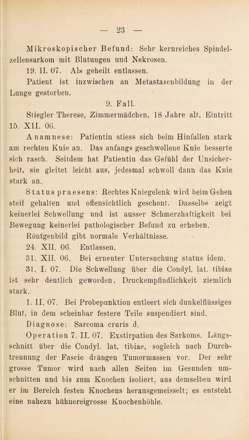 Mikroskopischer Befund: Sehr kernreiches Spindel¬ zellensarkom mit Blutungen und Nekrosen. 19. II. 07. Als geheilt entlassen. Patient ist inzwischen an Metastasenbildung in der Lunge gestorben. 9. Fall. Stiegler Therese, Zimmermädchen, 18 Jahre alt, Eintritt 15. XII. 00. Anamnese: Patientin stiess sich beim Hinfallen stark am rechten Knie an. Das anfangs geschwollene Knie besserte sich rasch. Seitdem hat Patientin das Gefühl der Unsicher¬ heit, sie gleitet leicht aus, jedesmal schwoll dann das Knie stark an. Status praesens: Beeiltes Kniegelenk wird beim Gehen steif gehalten und offensichtlich geschont. Dasselbe zeigt keinerlei Schwellung und ist ausser Schmerzhaftigkeit bei Bewegung keinerlei pathologischer Befund zu erheben. Röntgenbild gibt normale Verhältnisse. 24. XII. 06. Entlassen. 31. XII. 06. Bei erneuter Untersuchung Status idem. 31. I. 07. Die Schwellung über die Condyl. lat. tibiae ist sehr deutlich geworden, Druckempfindlichkeit ziemlich stark. 1. II. 07. Bei Probepunktion entleert sich dunkelflüssiges Blut, in dem scheinbar festere Teile suspendiert sind. Diagnose: Sarcoma cruris d. Operation 7. II. 07. Exstirpation des Sarkoms. Längs¬ schnitt über die Condyl. lat. tibiae, sogleich nach Durch¬ trennung der Fascie drängen Tumormassen vor. Der sehr grosse Tumor wird nach allen Seiten im Gesunden Um¬ schnitten und bis zum Knochen isoliert, aus demselben wird er im Bereich festen Knochens herausgemeisselt; es entsteht eine nahezu hühnereigrosse Knochenhöhle.