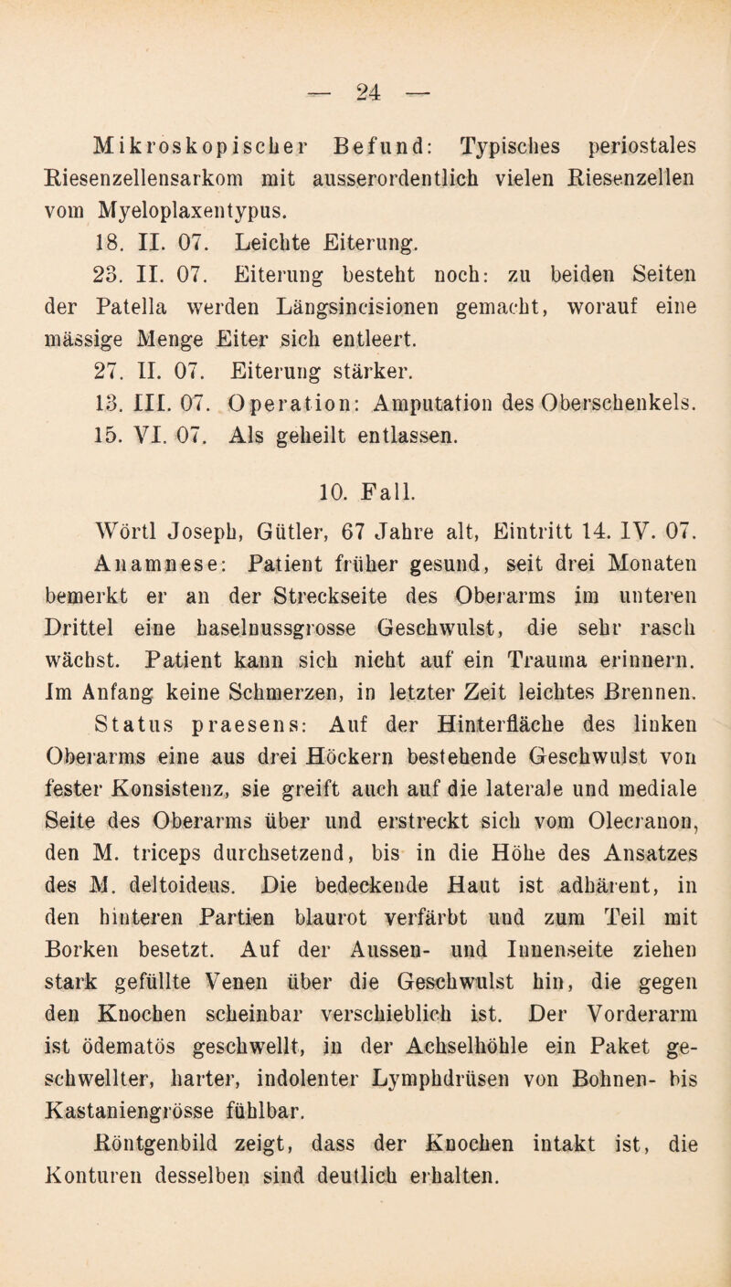 Mikroskopischer Befund: Typisches periostales Riesenzellensarkom mit ausserordentlich vielen Riesenzellen vom Myeloplaxentypus. 18. II. 07. Leichte Eiterung. 23. II. 07. Eiterung besteht noch: zu beiden Seiten der Patella werden Längsincisionen gemacht, worauf eine massige Menge Eiter sich entleert. 27. II. 07. Eiterung stärker. 13. III. 07. Operation: Amputation des Oberschenkels. 15. VI. 07. Als geheilt entlassen. 10. Fall. Wörtl Joseph, Gütler, 67 Jahre alt, Eintritt 14. IV. 07. Anamnese: Patient früher gesund, seit drei Monaten bemerkt er an der Streckseite des Oberarms im unteren Drittel eine haselnussgrosse Geschwulst, die sehr rasch wächst. Patient kann sich nicht auf ein Trauma erinnern. Im Anfang keine Schmerzen, in letzter Zeit leichtes Brennen. Status praesens: Auf der Hinterfläche des linken Oberarms eine aus drei Höckern bestehende Geschwulst von fester Konsistenz, sie greift auch auf die laterale und mediale Seite des Oberarms über und erstreckt sich vom Olecranon, den M. triceps durchsetzend, bis in die Höhe des Ansatzes des M. deltoideus. Die bedeckende Haut ist adhärent, in den hinteren Partien blaurot verfärbt und zum Teil mit Borken besetzt. Auf der Aussen- und Innenseite ziehen stark gefüllte Venen über die Geschwulst hin, die gegen den Knochen scheinbar verschieblich ist. Der Vorderarm ist ödematös geschwellt, in der Achselhöhle ein Paket ge¬ schwellter, harter, indolenter Lymphdrüsen von Bohnen- bis Kastaniengrösse fühlbar. Röntgenbild zeigt, dass der Knochen intakt ist, die Konturen desselben sind deutlich erhalten.