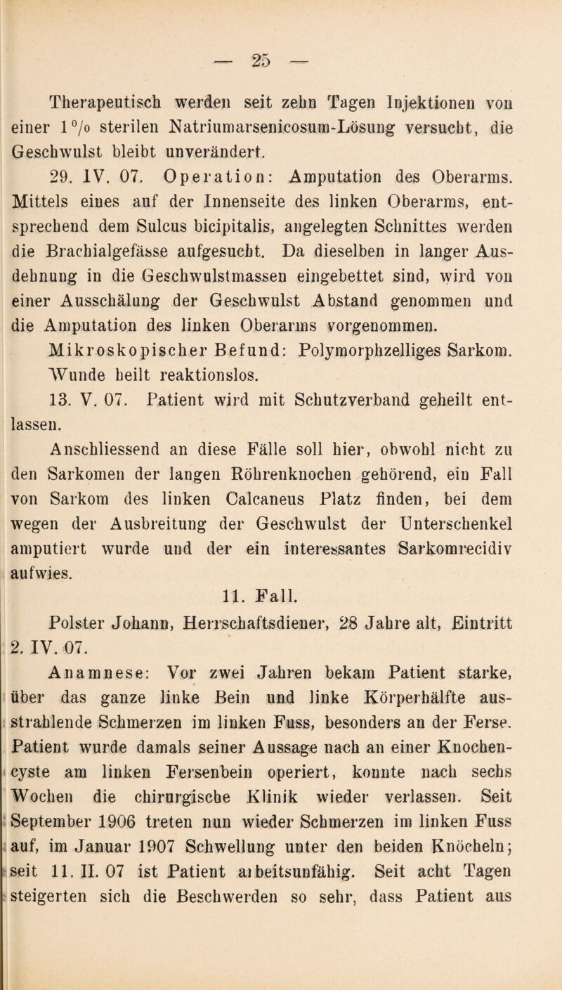 Therapeutisch werden seit zehn Tagen Injektionen von einer l°/o sterilen Natriumarsenicosum-Lösung versucht, die Geschwmlst bleibt unverändert. 29. IV. 07. Operation: Amputation des Oberarms. Mittels eiues auf der Innenseite des linken Oberarms, ent¬ sprechend dem Sulcus bicipitalis, angelegten Schnittes werden die Brachialgefässe aufgesucht. Da dieselben in langer Aus¬ dehnung in die Geschwulstmassen eingebettet sind, wird von einer Ausschälung der Geschwulst Abstand genommen und die Amputation des linken Oberarms vorgenommen. Mikroskopischer Befund: Polymorphzelliges Sarkom. Wunde heilt reaktionslos. 13. V. 07. Patient wird mit Schutzverband geheilt ent¬ lassen. Anschliessend an diese Fälle soll hier, obwohl nicht zu den Sarkomen der langen Röhrenknochen gehörend, ein Fall von Sarkom des linken Calcaneus Platz finden, bei dem wegen der Ausbreitung der Geschwulst der Unterschenkel amputiert wurde und der ein interessantes Sarkomrecidiv auf wies. 11. Fall. Polster Johann, Herrschaftsdiener, 28 Jahre alt, Eintritt 2. IV. 07. Anamnese: Vor zwei Jahren bekam Patient starke, über das ganze linke Bein und linke Körperhälfte aus¬ strahlende Schmerzen im linken Fass, besonders an der Ferse. Patient wurde damals seiner Aussage nach an einer Knochen¬ cyste am linken Fersenbein operiert, konnte nach sechs Wochen die chirurgische Klinik wieder verlassen. Seit September 1906 treten nun wieder Schmerzen im linken Fuss auf, im Januar 1907 Schwellung unter den beiden Knöcheln; seit 11.11.07 ist Patient ai beitsunfähig. Seit acht Tagen steigerten sich die Beschwerden so sehr, dass Patient aus