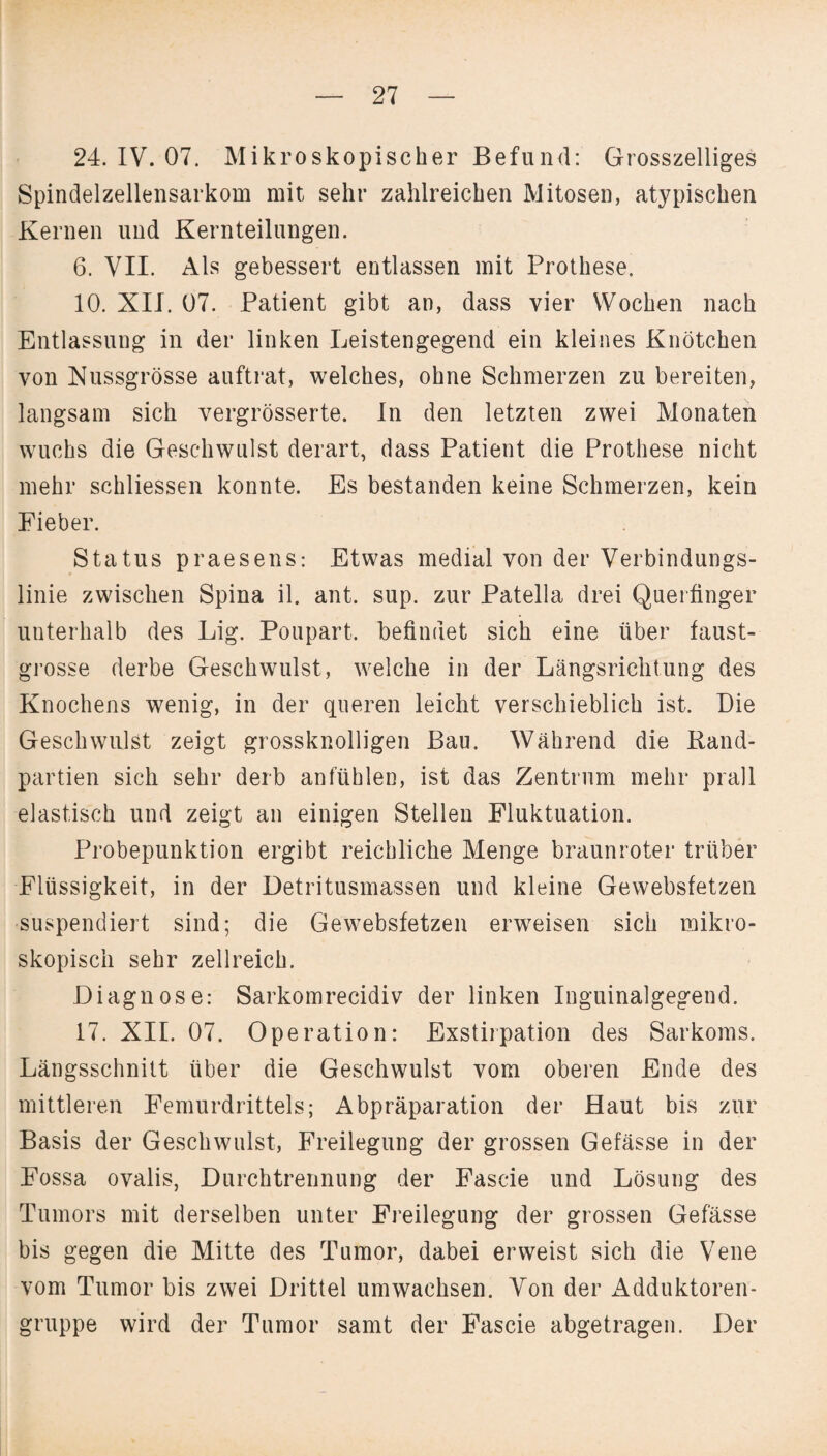 24. IV. 07. Mikroskopischer Befund: Grosszeiliges Spindelzellensarkom mit sehr zahlreichen Mitosen, atypischen Kernen und Kernteilungen. 6. VII. Als gebessert entlassen mit Prothese. 10. XII. 07. Patient gibt an, dass vier Wochen nach Entlassung in der linken Leistengegend ein kleines Knötchen von Nussgrösse auftrat, welches, ohne Schmerzen zu bereiten, langsam sich vergrösserte. In den letzten zwei Monaten wuchs die Geschwulst derart, dass Patient die Prothese nicht mehr schliessen konnte. Es bestanden keine Schmerzen, kein Fieber. Status praesens: Etwas medial von der Verbindungs¬ linie zwischen Spina il. ant. sup. zur Patella drei Querfinger unterhalb des Lig. Poupart. befindet sich eine über faust- grosse derbe Geschwulst, welche in der Längsrichtung des Knochens wenig, in der queren leicht verschieblich ist. Die Geschwulst zeigt grossknolligen Bau. Während die Rand¬ partien sich sehr derb an fühlen, ist das Zentrum mehr prall elastisch und zeigt an einigen Stellen Fluktuation. Probepunktion ergibt reichliche Menge braunroter trüber Flüssigkeit, in der Detritusmassen und kleine Gewebsfetzen •suspendiert sind; die Gewebsfetzen erweisen sich mikro¬ skopisch sehr zellreich. Diagnose: Sarkomrecidiv der linken Inguinalgegend. 17. XII. 07. Operation: Exstirpation des Sarkoms. Längsschnitt über die Geschwulst vom oberen Ende des mittleren Femurdrittels; Abpräparation der Haut bis zur Basis der Geschwulst, Freilegung der grossen Gefässe in der Fossa ovalis, Durchtrennung der Fascie und Lösung des Tumors mit derselben unter Freilegung der grossen Gefässe bis gegen die Mitte des Tumor, dabei erweist sich die Vene vom Tumor bis zwei Drittel umwachsen. Von der Adduktoren¬ gruppe wird der Tumor samt der Fascie abgetragen. Der