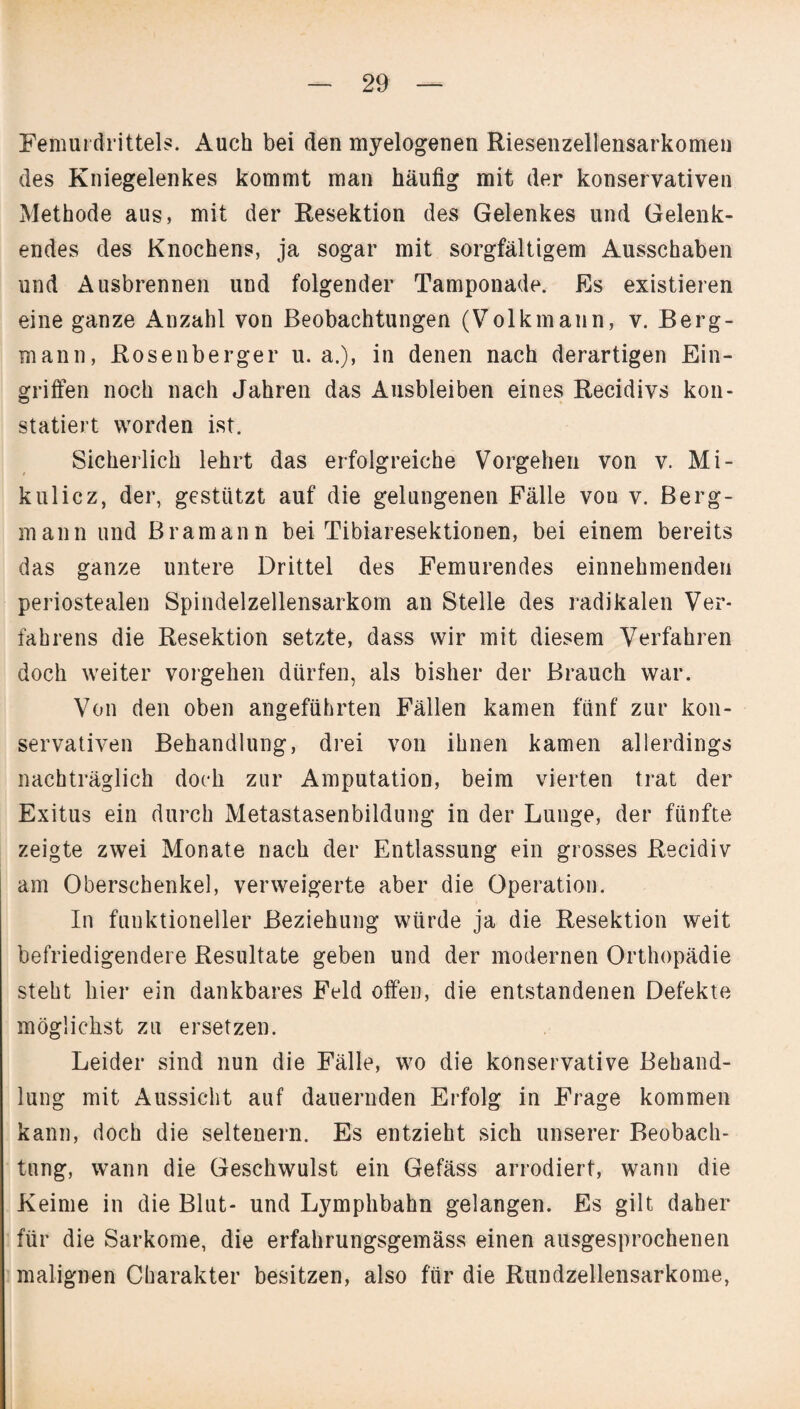 Femurdrittels. Auch bei den myelogenen Riesenzellensarkomen des Kniegelenkes kommt man häufig mit der konservativen Methode aus, mit der Resektion des Gelenkes und Gelenk¬ endes des Knochens, ja sogar mit sorgfältigem Ausschaben und Ausbrennen und folgender Tamponade. Es existieren eine ganze Anzahl von Beobachtungen (Volkmann, v. Berg¬ mann, Rosenberger u. a.), in denen nach derartigen Ein¬ griffen noch nach Jahren das Ausbleiben eines Recidivs kon¬ statiert worden ist. Sicherlich lehrt das erfolgreiche Vorgehen von v. Mi¬ kulicz, der, gestützt auf die gelungenen Fälle von v. Berg¬ mann und Bramann bei Tibiaresektionen, bei einem bereits das ganze untere Drittel des Femurendes einnehmenden periostealen Spindelzellensarkom an Stelle des radikalen Ver¬ fahrens die Resektion setzte, dass wir mit diesem Verfahren doch weiter Vorgehen dürfen, als bisher der Brauch war. Von den oben angeführten Fällen kamen fünf zur kon¬ servativen Behandlung, drei von ihnen kamen allerdings nachträglich doch zur Amputation, beim vierten trat der Exitus ein durch Metastasenbildung in der Lunge, der fünfte zeigte zwei Monate nach der Entlassung ein grosses Recidiv am Oberschenkel, verweigerte aber die Operation. In funktioneller Beziehung würde ja die Resektion weit befriedigendere Resultate geben und der modernen Orthopädie steht hier ein dankbares Feld offen, die entstandenen Defekte möglichst zu ersetzen. Leider sind nun die Fälle, wo die konservative Behand¬ lung mit Aussicht auf dauernden Erfolg in Frage kommen kann, doch die seltenem. Es entzieht sich unserer Beobach¬ tung, wann die Geschwulst ein Gefäss arrodiert, wann die Keime in die Blut- und Lymphbahn gelangen. Es gilt daher für die Sarkome, die erfahrungsgemäss einen ausgesprochenen malignen Charakter besitzen, also für die Rundzellensarkome,