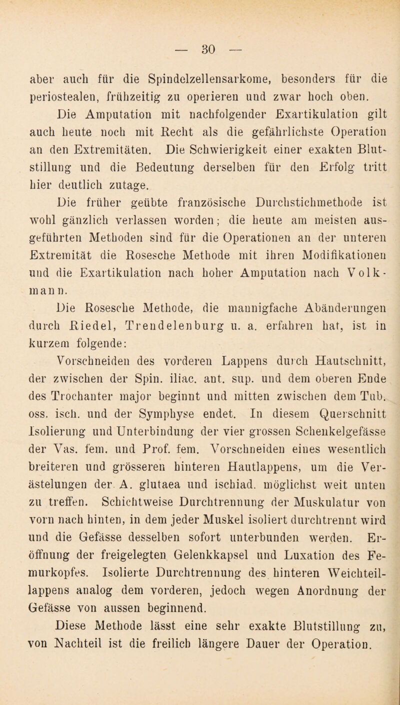 aber auch für die Spindelzellensarkome, besonders für die periostealen, frühzeitig zu operieren und zwar hoch oben. Die Amputation mit nachfolgender Exartikulation gilt auch heute noch mit Recht als die gefährlichste Operation an den Extremitäten. Die Schwierigkeit einer exakten Blut¬ stillung und die Bedeutung derselben für den Erfolg tritt hier deutlich zutage. Die früher geübte französische Durchstichmethode ist wohl gänzlich verlassen worden; die heute am meisten aus¬ geführten Methoden sind für die Operationen an der unteren Extremität die Rosesche Methode mit ihren Modifikationen und die Exartikulation nach hoher Amputation nach Volk- in ann, Die Rosesche Methode, die mannigfache Abänderungen durch Riedel, Trend eien bürg u. a. erfahren hat, ist in kurzem folgende: Vorschneiden des vorderen Lappens durch Hautschnitt, der zwischen der Spin, iliac. aut. sup. und dem oberen Ende des Trochanter major beginnt und mitten zwischen dem Tub. oss. isch. und der Symphyse endet. In diesem Querschnitt Isolierung und Unterbindung der vier grossen Schenkelgefässe der Vas. fern, und Prof. fern. Vorschneiden eines wesentlich breiteren und grösseren hinteren Hautlappens, um die Ver¬ ästelungen der A. glutaea und ischiad. möglichst weit unten zu treffen. Schichtweise Durchtrennung der Muskulatur von vorn nach hinten, in dem jeder Muskel isoliert durchtrennt wird und die Gefässe desselben sofort unterbunden werden. Er¬ öffnung der freigelegten Gelenkkapsel und Luxation des Fe¬ murkopfes. Isolierte Durchtrennung des hinteren Weichteil¬ lappens analog dem vorderen, jedoch wegen Anordnung der Gefässe von aussen beginnend. Diese Methode lässt eine sehr exakte Blutstillung zu, von Nachteil ist die freilich längere Dauer der Operation.