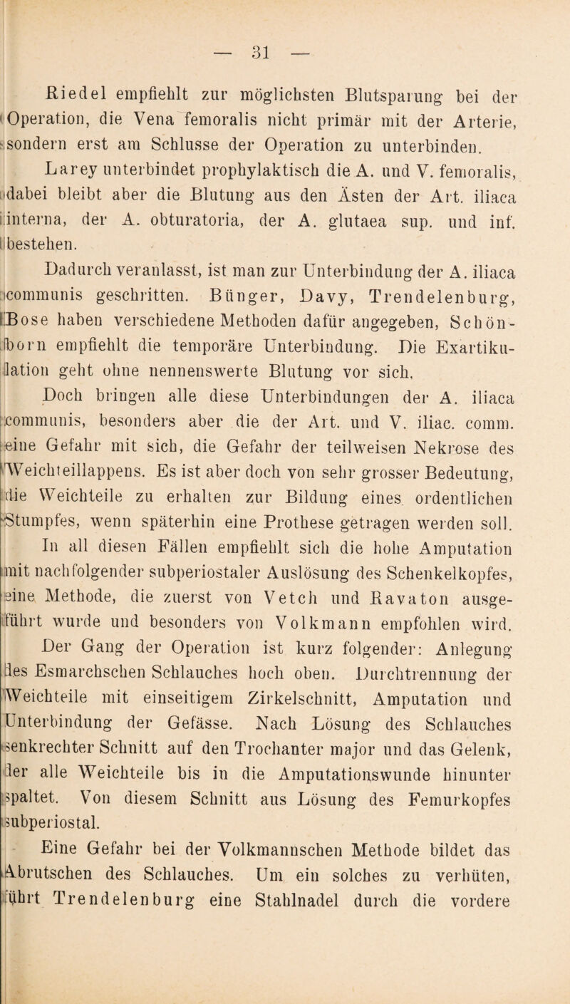 Riedel empfiehlt zur möglichsten Blutsparung bei der Operation, die Vena femoralis nicht primär mit der Arterie, ■sondern erst am Schlüsse der Operation zu unterbinden. Larey unterbindet prophylaktisch die A. und V. femoralis, ^dabei bleibt aber die Blutung aus den Ästen der Art. iliaca iiinterna, der A. obturatoria, der A. glutaea sup. und inf. i bestehen. Dadurch veranlasst, ist man zur Unterbindung der A. iliaca icommunis geschritten. Biinger, Davy, Trendelenburg, IBose haben verschiedene Methoden dafür angegeben, Schön- [iborn empfiehlt die temporäre Unterbindung. Die Exartiku¬ lation geht ohne nennenswerte Blutung vor sich, Doch bringen alle diese Unterbindungen der A. iliaca communis, besonders aber die der Art. und V. iliac. comm. feine Gefahr mit sich, die Gefahr der teilweisen Nekrose des 'Weichteillappens. Es ist aber doch von sehr grosser Bedeutung, die Weichteile zu erhalten zur Bildung eines ordentlichen ■•Stumpfes, wenn späterhin eine Prothese getragen werden soll. In all diesen Fällen empfiehlt sich die hohe Amputation mit nachfolgender subperiostaler Auslösung des Schenkelkopfes, eine Methode, die zuerst von Vetch und Ravaton ausge- tührt wurde und besonders von Volkmann empfohlen wird. Der Gang der Operation ist kurz folgender: Anlegung des Esmarchschen Schlauches hoch oben. Durchtrennung der Weich teile mit einseitigem Zirkelschnitt, Amputation und Unterbindung der Gefässe. Nach Lösung des Schlauches senkrechter Schnitt auf den Trochanter major und das Gelenk, ler alle Weichteile bis in die Amputationswunde hinunter spaltet. Von diesem Schnitt aus Lösung des Femurkopfes tsubperiostal. Eine Gefahr bei der Volkmannschen Methode bildet das Abrutschen des Schlauches. Um ein solches zu verhüten, führt Trend eien bürg eine Stahlnadel durch die vordere