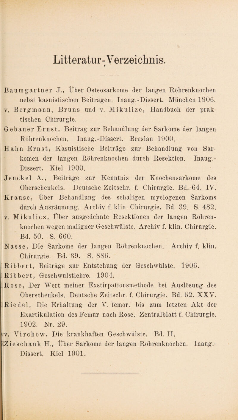 Litteratur-Verzeichnis. Baumgartner J., Über Osteosarkome der langen Röhrenknochen nebst kasuistischen Beiträgen. Inaug.-Dissert. München 1906. v. Bergmann, Bruns und v. Mikulize, Handbuch der prak¬ tischen Chirurgie. Gebauer Ernst, Beitrag zur Behandlung der Sarkome der langen Röhrenknochen. Inaug.-Dissert. Breslau 1900. Hahn Ernst, Kasuistische Beiträge zur Behandlung von Sar¬ komen der langen Röhrenknochen durch Resektion. Inaug.- Dissert. Kiel 1900. Jenckel A., Beiträge zur Kenntnis der Knochensarkome des Oberschenkels. Deutsche Zeitschr. f. Chirurgie. Bd. 64. IV. Krause, Über Behandlung des schaligen myelogenen Sarkoms durch Ausräumung. Archiv f. klin Chirurgie. Bd. 89. S. 482. v. Mikulicz, Über ausgedehnte Resektionen der langen Röhren¬ knochen wegen maligner Geschwülste. Archiv f. klin. Chirurgie. Bd. 50. S. 660. Nasse, Die Sarkome der langen Röhrenknochen. Archiv f. klin. Chirurgie. Bd. 89. S. 886. Ribbert, Beiträge zur Entstehung der Geschwülste. 1906. Ribbert, Geschwulstlehre. 1904. Rose, Der Wert meiner Exstirpationsmethode bei Auslösung des Oberschenkels. Deutsche Zeitschr. f. Chirurgie. Bd. 62. XXV. Riedel, Die Erhaltung der V. femor. bis zum letzten Akt der Exartikulation des Femur nach Rose. Zentralblatt f. Chirurgie. 1902. Nr. 29. i'V. Virchow, Die krankhaften Geschwülste. Bd. II. Zieschank H., Über Sarkome der langen Röhrenknochen. Inaug.- Dissert. Kiel 1901.