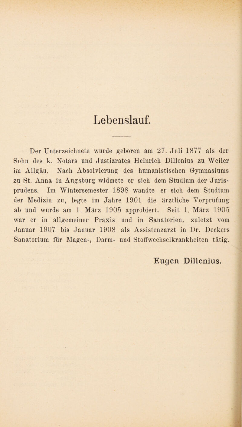 Lebenslauf. Der Unterzeichnete wurde geboren am 27. Juli 1877 als der Sohn des k. Notars und Justizrates Heinrich Dillenius zu Weiler im Allgäu. Nach Absolvierung des humanistischen Gymnasiums zu St. Anna in Augsburg widmete er sich dem Studium der Juris- prudens. Im Wintersemester 1898 wandte er sich dem Studium der Medizin zu, legte im Jahre 1901 die ärztliche Vorprüfung ab und wurde am 1. März 1905 approbiert. Seit 1. März 1905 war er in allgemeiner Praxis und in Sanatorien, zuletzt vom Januar 1907 bis Januar 1908 als Assistenzarzt in Dr. Deckers Sanatorium für Magen-, Darm- und Stoffwechselkrankheiten tätig. Eugen Dillenius.
