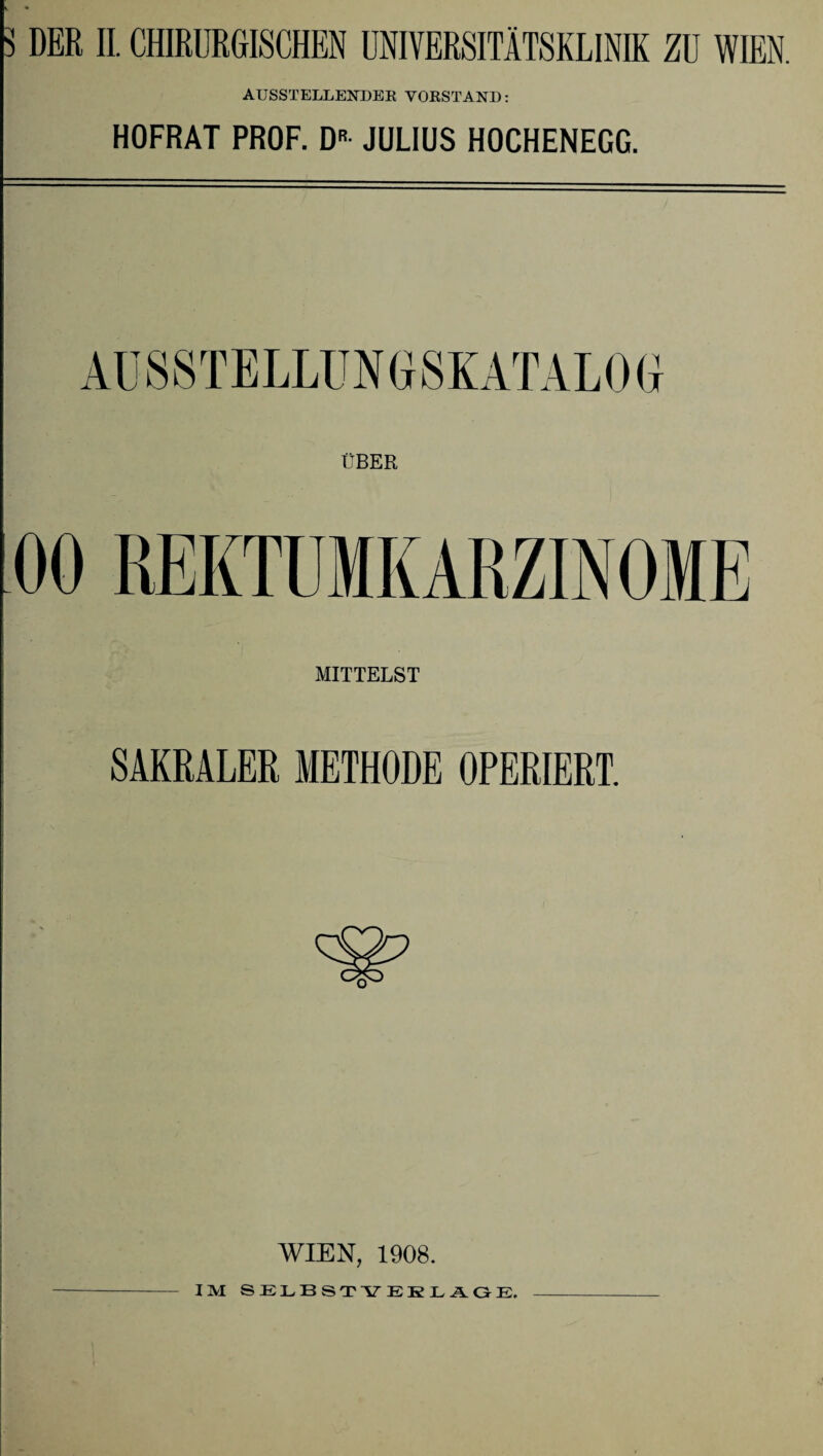 3 DER II. CHIRURGISCHEN UNIVERSITÄTSKLINIK ZU WIEN. AUSSTELLENDER VORSTAND: HOFRAT PROF. DR JULIUS HOCHENEGG. OBER 00 REKTUMKARZINOME MITTELST SAKRALER METHODE OPERIERT. WIEN, 1908. IM SELBSTVERLÄGE.