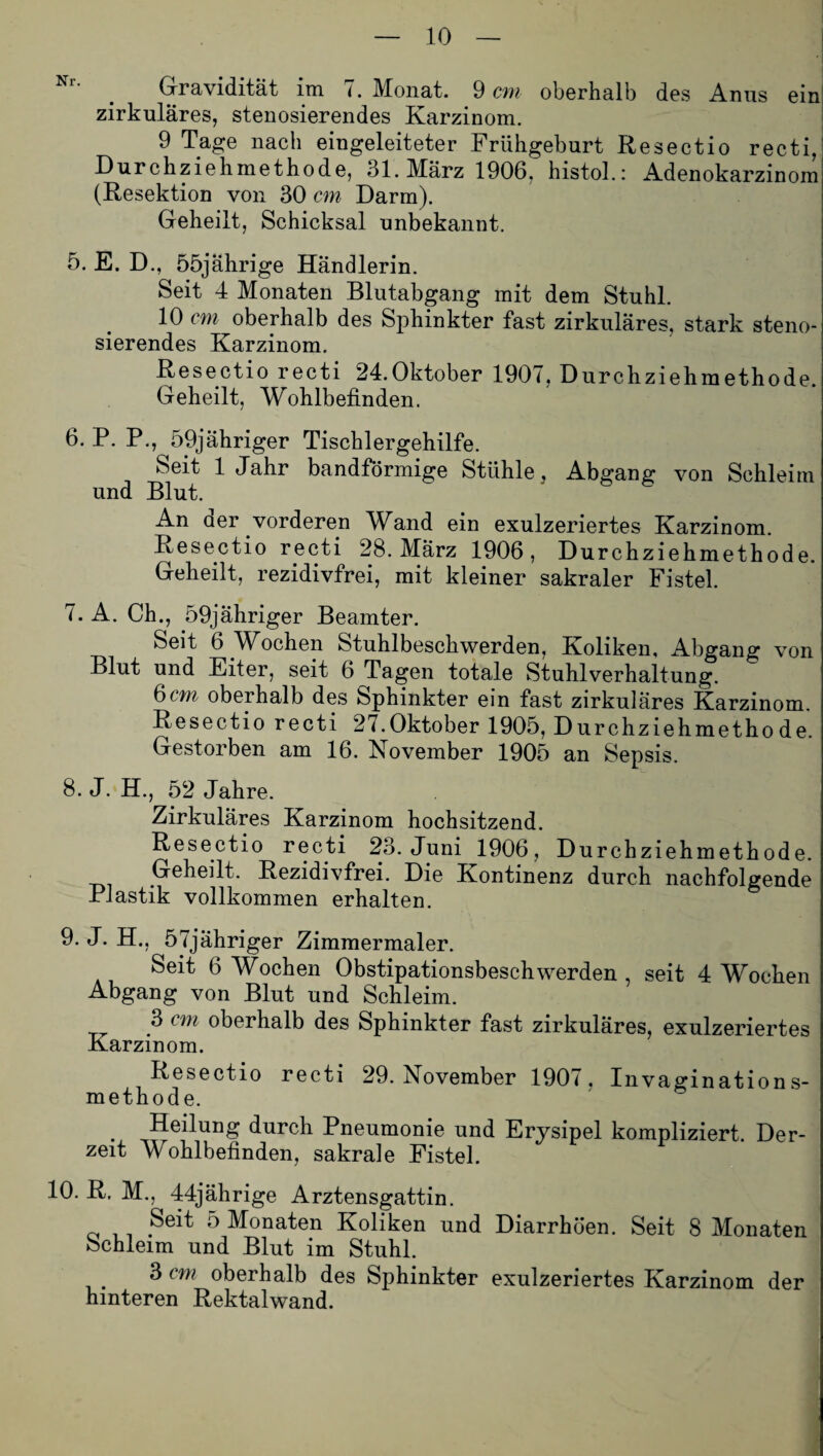 Gravidität im <. Monat. 9 cm oberhalb des Anus ein zirkuläres, stenosierendes Karzinom. 9 Tage nach eingeleiteter Frühgeburt Resectio recti, Durchziehmethode, 31.März 1906, histol.: Adenokarzinom (Resektion von 30 cm Darm). Geheilt, Schicksal unbekannt. 5. E. D., 55jährige Händlerin. Seit 4 Monaten Blutabgang mit dem Stuhl. 10 cm oberhalb des Sphinkter fast zirkuläres, stark steno¬ sierendes Karzinom. Resectio recti 24.Oktober 1907, Durchziehmethode. Geheilt, Wohlbefinden. 6. P. P., 59jähriger Tisch 1 ergehilfe. Seit 1 Jahr bandförmige Stühle, Abgang von Schleim und Blut. An der vorderen Wand ein exulzeriertes Karzinom. Resectio recti 28. März 1906, Durchziehmethode. Geheilt, rezidivfrei, mit kleiner sakraler Fistel. 7. A. Ch., 59jähriger Beamter. Seit 6 Wochen Stuhlbeschwerden, Koliken, Abgang von Blut und Eiter, seit 6 Tagen totale Stuhlverhaltung. 6cm oberhalb des Sphinkter ein fast zirkuläres Karzinom. Resectio recti 27.Oktober 1905, Durchziehmethode. Gestorben am 16. November 1905 an Sepsis. 8. J. H., 52 Jahre. Zirkuläres Karzinom hochsitzend. Resectio recti 23. Juni 1906, Durchziehmethode. Geheilt, Rezidivfrei. Die Kontinenz durch nachfolgende Plastik vollkommen erhalten. 9. J. H., 57jähriger Zimmermaler. Seit 6 Wochen Obstipationsbeschwerden , seit 4 Wochen Abgang von Blut und Schleim. 3 cm oberhalb des Sphinkter fast zirkuläres, exulzeriertes Karzinom. Resectio recti 29. November 1907, Invagination s- methode. . Heilung durch Pneumonie und Erysipel kompliziert. Der¬ zeit Wohlbefinden, sakrale Fistel. 10. R. M., 44jährige Arztensgattin. Seit 5 Monaten Koliken und Diarrhöen. Seit 8 Monaten Schleim und Blut im Stuhl. 3 cm oberhalb des Sphinkter exulzeriertes Karzinom der hinteren Rektalwand.