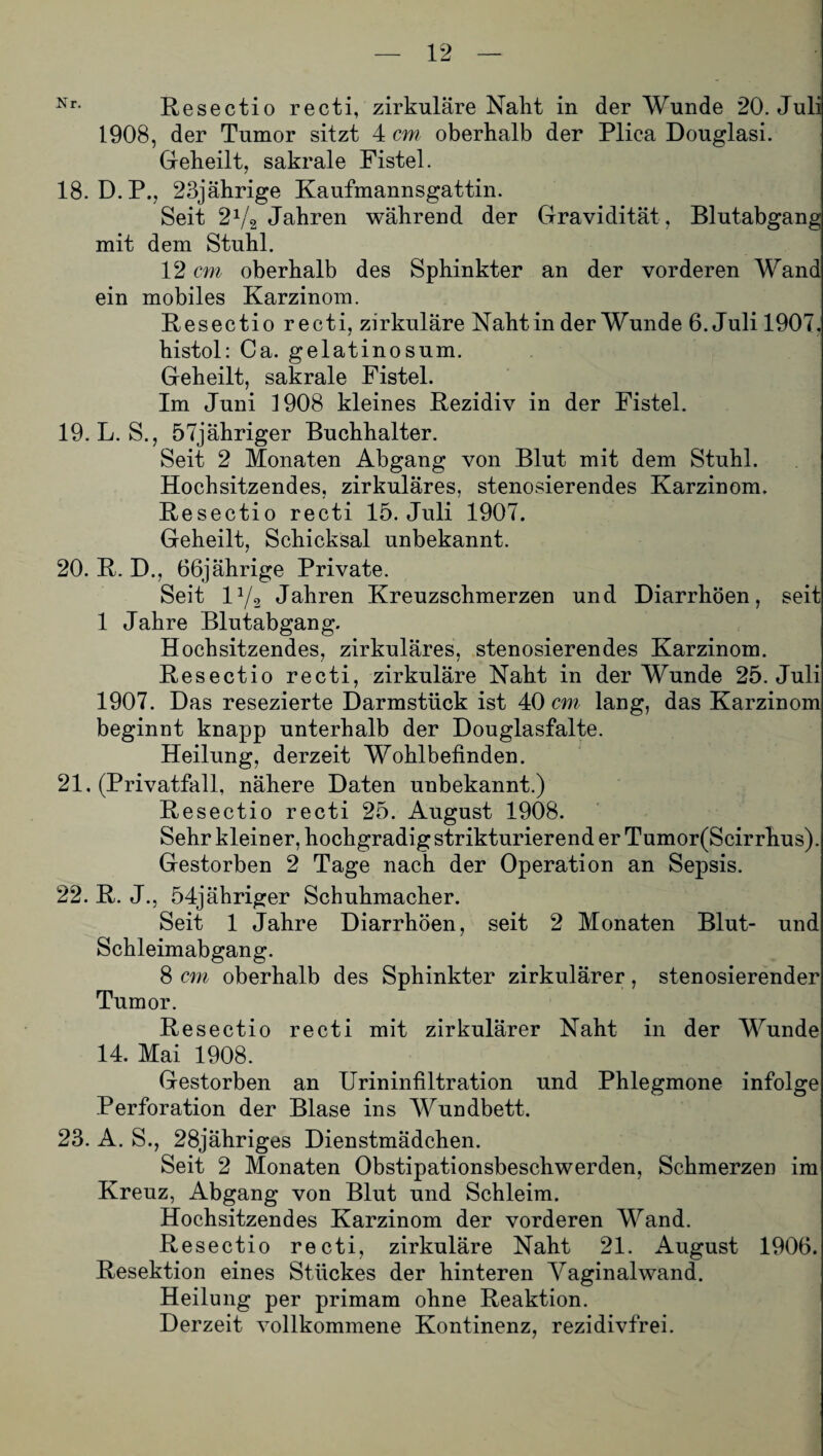 Nr- Resectio recti, zirkuläre Naht in der Wunde 20. Juli 1908, der Tumor sitzt 4 cm oberhalb der Plica Douglasi. Geheilt, sakrale Fistel. 18. D.P., 23jährige Kaufmannsgattin. Seit 2Vg Jahren während der Gravidität , Blutabgang mit dem Stuhl. 12 cm oberhalb des Sphinkter an der vorderen Wand ein mobiles Karzinom. Resectio recti, zirkuläre Naht in der Wunde 6. Juli 1907. histol: Ca. gelatinosum. Geheilt, sakrale Fistel. Im Juni 1908 kleines Rezidiv in der Fistel. 19. L. S., 57jähriger Buchhalter. Seit 2 Monaten Abgang von Blut mit dem Stuhl. Hochsitzendes, zirkuläres, stenosierendes Karzinom. Resectio recti 15. Juli 1907. Geheilt, Schicksal unbekannt. 20. R. D., 66jährige Private. Seit iy3 Jahren Kreuzschmerzen und Diarrhöen, seit 1 Jahre Blutabgang. Hochsitzendes, zirkuläres, stenosierendes Karzinom. Resectio recti, zirkuläre Naht in der Wunde 25. Juli 1907. Das resezierte Darmstück ist 40 cm lang, das Karzinom beginnt knapp unterhalb der Douglasfalte. Heilung, derzeit Wohlbefinden. 21. (Privatfall, nähere Daten unbekannt.) Resectio recti 25. August 1908. Sehr klein er, hochgradigstrikturierender Tumor(Scirrhus). Gestorben 2 Tage nach der Operation an Sepsis. 22. R. J., 54jähriger Schuhmacher. Seit 1 Jahre Diarrhöen, seit 2 Monaten Blut- und Schleimabgang. 8 cm oberhalb des Sphinkter zirkulärer, stenosierender Tumor. Resectio recti mit zirkulärer Naht in der Wunde 14. Mai 1908. Gestorben an Urininfiltration und Phlegmone infolge Perforation der Blase ins Wundbett. 23. A. S., 28jähriges Dienstmädchen. Seit 2 Monaten Obstipationsbeschwerden, Schmerzen im Kreuz, Abgang von Blut und Schleim. Hochsitzendes Karzinom der vorderen Wand. Resectio recti, zirkuläre Naht 21. August 1906. Resektion eines Stückes der hinteren Vaginal wand. Heilung per primam ohne Reaktion. Derzeit vollkommene Kontinenz, rezidivfrei.