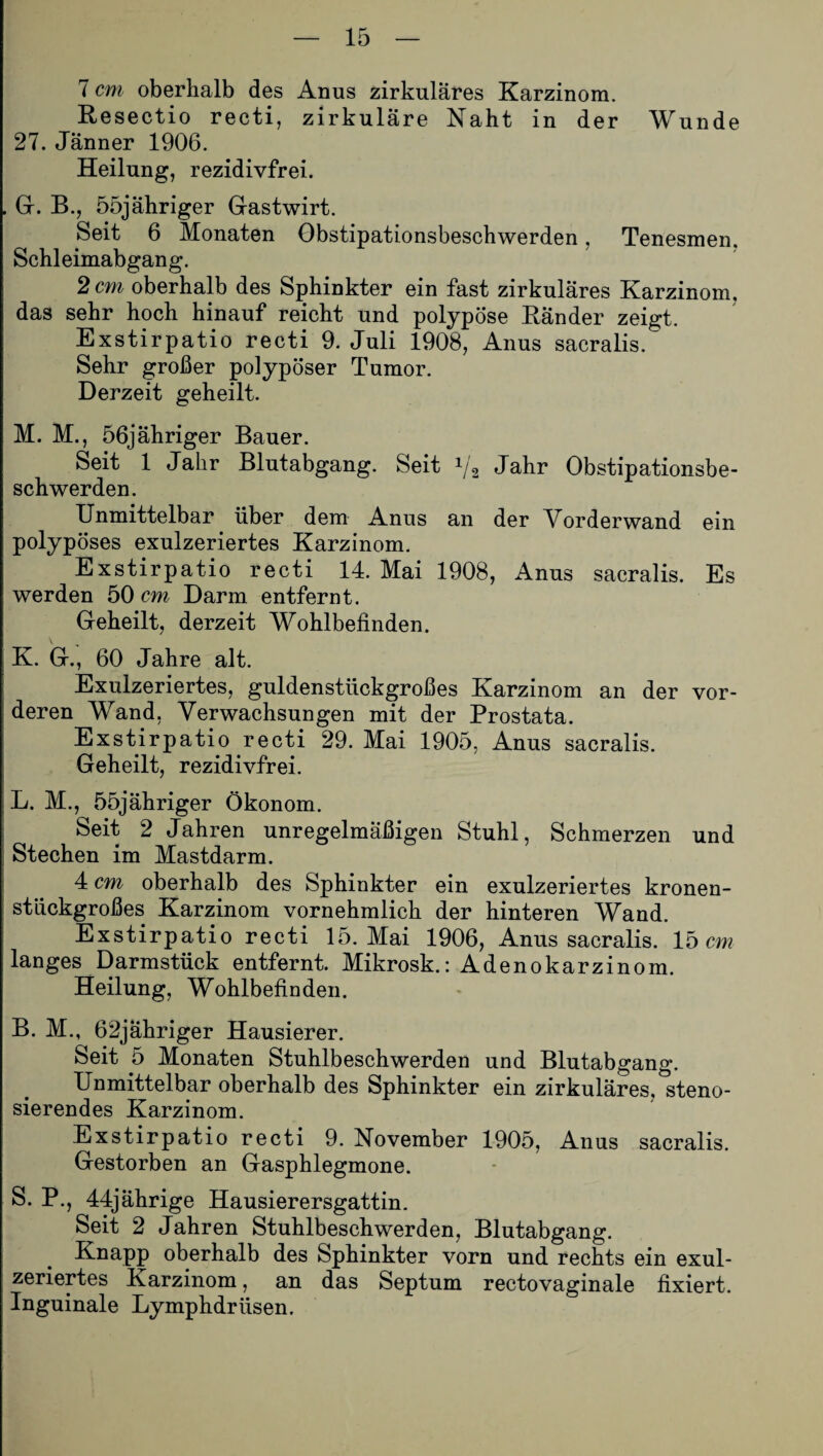 7 cm oberhalb des Anus zirkuläres Karzinom. Resectio recti, zirkuläre Naht in der Wunde 27. Jänner 1906. Heilung, rezidivfrei. Gr. B., 55jähriger Gastwirt. Seit 6 Monaten Obstipationsbeschwerden, Tenesmen. Schleimabgang. 2 cm oberhalb des Sphinkter ein fast zirkuläres Karzinom, das sehr hoch hinauf reicht und polypöse Ränder zeigt. Exstirpatio recti 9. Juli 1908, Anus sacralis. Sehr großer polypöser Tumor. Derzeit geheilt. M. M., 56jähriger Bauer. Seit 1 Jahr Blutabgang. Seit 1/2 Jahr Obstipationsbe¬ schwerden. Unmittelbar über dem Anus an der Vorderwand ein polypöses exulzeriertes Karzinom. Exstirpatio recti 14. Mai 1908, Anus sacralis. Es werden 50 cm Darm entfernt. Geheilt, derzeit Wohlbefinden. K. G., 60 Jahre alt. Exulzeriertes, guldenstückgroßes Karzinom an der vor¬ deren Wand, Verwachsungen mit der Prostata. Exstirpatio recti 29. Mai 1905, Anus sacralis. Geheilt, rezidivfrei. L. M., 55jähriger Ökonom. Seit 2 Jahren unregelmäßigen Stuhl, Schmerzen und Stechen im Mastdarm. 4 cm oberhalb des Sphinkter ein exulzeriertes kronen¬ stückgroßes Karzinom vornehmlich der hinteren Wand. Exstirpatio recti 15. Mai 1906, Anus sacralis. 15 cm langes Darmstück entfernt. Mikrosk.: Adenokarzinom. Heilung, Wohlbefinden. B. M., 62jähriger Hausierer. Seit 5 Monaten Stuhlbeschwerden und Blutabgang. Unmittelbar oberhalb des Sphinkter ein zirkuläres, steno- sierendes Karzinom. Exstirpatio recti 9. November 1905, Anus sacralis. Gestorben an Gasphlegmone. S. P., 44jährige Hausierersgattin. Seit 2 Jahren Stuhlbeschwerden, Blutabgang. Knapp oberhalb des Sphinkter vorn und rechts ein exul¬ zeriertes Karzinom, an das Septum rectovaginale fixiert. Inguinale Lymphdriisen.