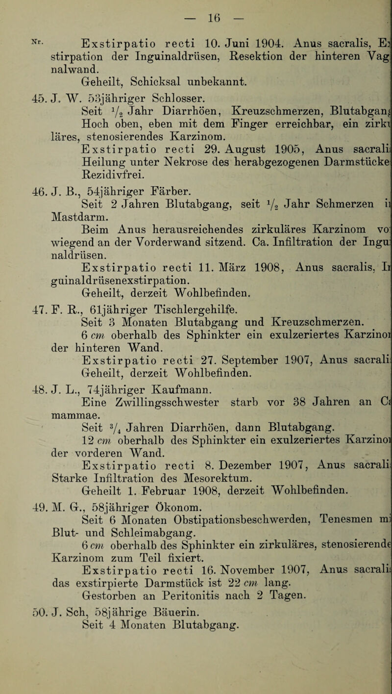 Nr- Exstirpatio recti 10. Juni 1904. Anus sacralis, Es stirpation der Inguinaldrüsen, Resektion der hinteren Vag nalwand. Geheilt, Schicksal unbekannt. 45. J. W. 53jähriger Schlosser. Seit y2 Jahr Diarrhöen, Kreuzschmerzen, Blutabgan^ Hoch oben, eben mit dem Finger erreichbar, ein zirkx Ihres, stenosierendes Karzinom. Exstirpatio recti 29. August 1905, Anus sacrali; Heilung unter Nekrose des herabgezogenen Darmstücke Rezidivfrei. 46. J. B., 54jähriger Färber. Seit 2 Jahren Blutabgang, seit 1/2 Jahr Schmerzen ii Mastdarm. Beim Anus herausreichendes zirkuläres Karzinom vo: wiegend an der Yorderwand sitzend. Ca. Infiltration der Ingu: naldrüsen. Exstirpatio recti 11. März 1908, Anus sacralis, Ii guinaldrlisenexstirpation. Geheilt, derzeit Wohlbefinden. 47. F. R., 61jähriger Tischlergehilfe. Seit 3 Monaten Blutabgang und Kreuzschmerzen. 6 cm, oberhalb des Sphinkter ein exulzeriertes Karzinoi der hinteren Wand. Exstirpatio recti 27. September 1907, Anus sacrali: Geheilt, derzeit Wohlbefinden. 48. J. L., 74jähriger Kaufmann. Eine Zwillingsschwester starb vor 38 Jahren an G mammae. Seit 3/4 Jahren Diarrhöen, dann Blutabgang. 12 cm oberhalb des Sphinkter ein exulzeriertes Karzinoi der vorderen Wand. Exstirpatio recti 8. Dezember 1907, Anus sacrali; Starke Infiltration des Mesorektum. Geheilt 1. Februar 1908, derzeit Wohlbefinden. 49. M. G., 58jähriger Ökonom. Seit 6 Monaten Obstipationsbeschwerden, Tenesmen mi Blut- und Schleimabgang. 6 cm oberhalb des Sphinkter ein zirkuläres, stenosierende Karzinom zum Teil fixiert. Exstirpatio recti 16. November 1907, Anus sacrali; das exstirpierte Darmstück ist 22 cm lang. Gestorben an Peritonitis nach 2 Tagen. 50. J. Sch, 58jährige Bäuerin. Seit 4 Monaten Blutabgang.