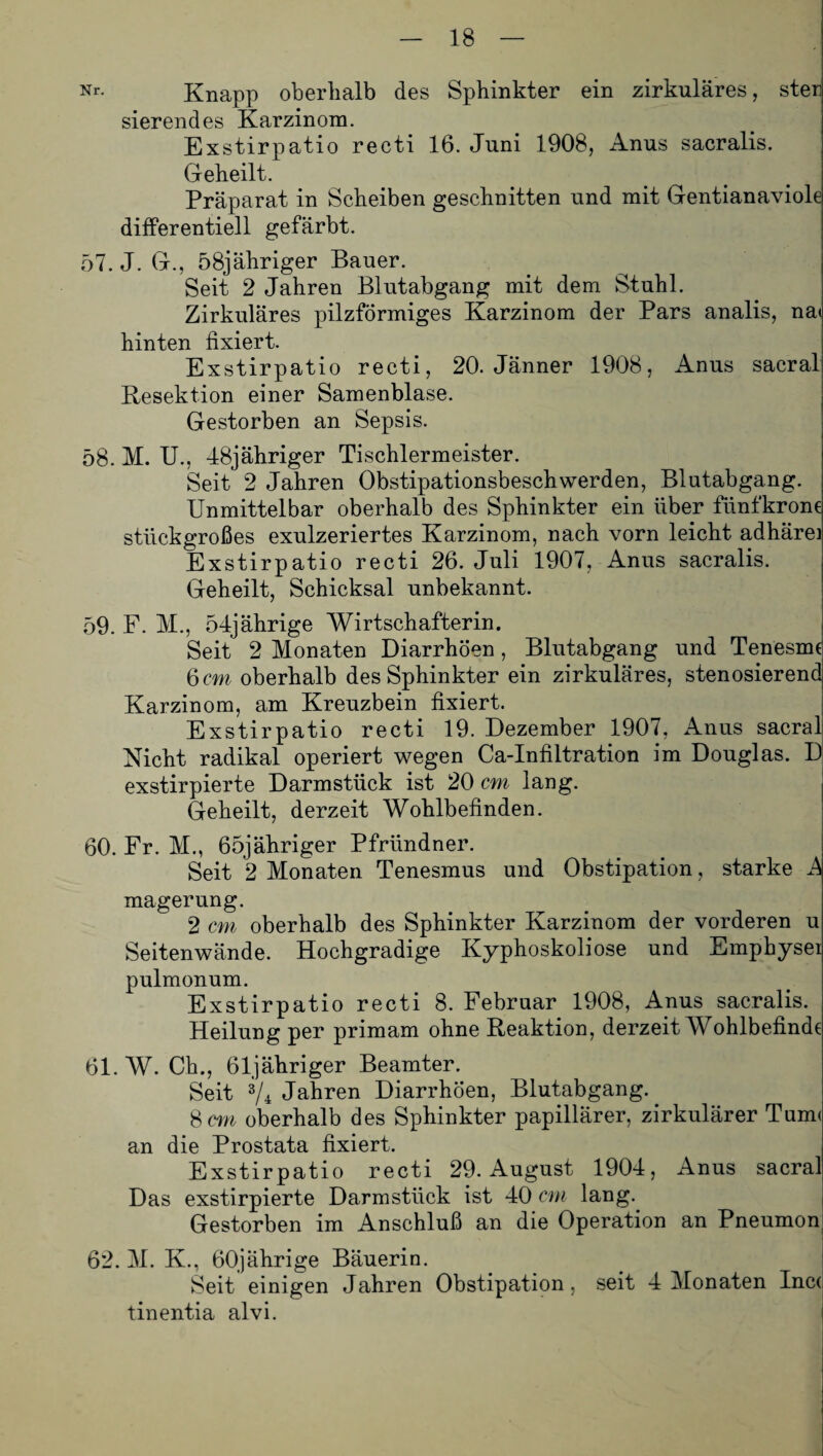 Nr- Knapp oberhalb des Sphinkter ein zirkuläres, ster sierendes Karzinom. Exstirpatio reeti 16. Juni 1908, Anus sacralis. Geheilt. Präparat in Scheiben geschnitten und mit Gentianaviole differentiell gefärbt. 57. J. G., 58jähriger Bauer. Seit 2 Jahren Blutabgang mit dem Stuhl. Zirkuläres pilzförmiges Karzinom der Pars analis, na< hinten fixiert. Exstirpatio recti, 20. Jänner 1908, Anus sacral Resektion einer Samenblase. Gestorben an Sepsis. 58. M. U., 48jähriger Tischlermeister. Seit 2 Jahren Obstipationsbeschwerden, Blutabgang. Unmittelbar oberhalb des Sphinkter ein über fünfkrone stückgroßes exulzeriertes Karzinom, nach vorn leicht adhärei Exstirpatio recti 26. Juli 1907, Anus sacralis. Geheilt, Schicksal unbekannt. 59. F. M., 54jährige Wirtschafterin. Seit 2 Monaten Diarrhöen, Blutabgang und Tenesme 6 cm oberhalb des Sphinkter ein zirkuläres, stenosierend Karzinom, am Kreuzbein fixiert. Exstirpatio recti 19. Dezember 1907, Anus sacral Nicht radikal operiert wegen Ca-Infiltration im Douglas. D exstirpierte Darmstück ist 20 cm lang. Geheilt, derzeit Wohlbefinden. 60. Fr. M., 65jähriger Pfründner. Seit 2 Monaten Tenesmus und Obstipation, starke mager ung. 2 cm oberhalb des Sphinkter Karzinom der vorderen u Seitenwände. Hochgradige Kyphoskoliose und Emphysei pulmonum. Exstirpatio recti 8. Februar 1908, Anus sacralis. Heilung per primam ohne Reaktion, derzeit Wohlbefinde 61. W. Ch., 61 jähriger Beamter. Seit V4 Jahren Diarrhöen, Blutabgang. 8 cm oberhalb des Sphinkter papillärer, zirkulärer Tum< an die Prostata fixiert. Exstirpatio recti 29. August 1904, Anus sacral Das exstirpierte Darm stück ist 40 cm lang. Gestorben im Anschluß an die Operation an Pneumon 62. M. K., 60jährige Bäuerin. Seit einigen Jahren Obstipation, seit 4 Monaten Inc( tinentia alvi.