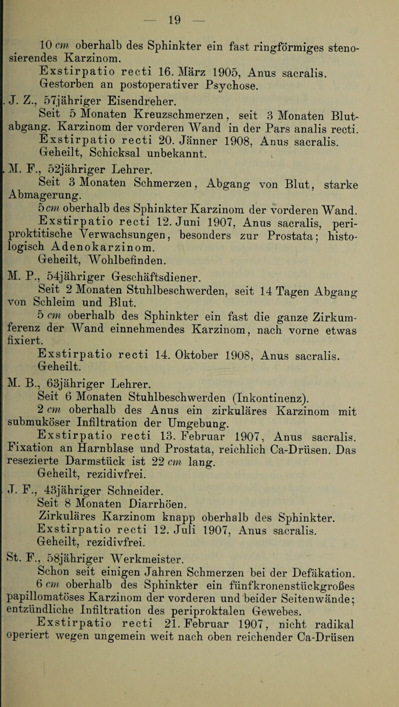 10 cm oberhalb des Sphinkter ein fast ringförmiges steno- sierendes Karzinom. Exstirpatio recti 16. März 1905, Amis sacralis. Gestorben an postoperativer Psychose. . J. Z., 57jähriger Eisendreher. Seit 5 Monaten Krenzschmerzen, seit 3 Monaten Blut¬ abgang. Karzinom der vorderen Wand in der Pars analis recti. Exstirpatio recti 20. Jänner 1908, Anus sacralis. Geheilt, Schicksal unbekannt. , M. F., 52jähriger Lehrer. Seit 3 Monaten Schmerzen, Abgang von Blut, starke Abmagerung. 5cm oberhalb des Sphinkter Karzinom der vorderen Wand. Exstirpatio recti 12. Juni 1907, Anus sacralis, peri- proktitische Verwachsungen, besonders zur Prostata; histo¬ logisch Adenokarzinom. Geheilt, Wohlbefinden. M. P., 54jähriger Geschäftsdiener. Seit 2 Monaten Stuhlbeschwerden, seit 14 Tagen Abgang von Schleim und Blut. 5 cm oberhalb des Sphinkter ein fast die ganze Zirkum- ferenz der Wand einnehmendes Karzinom, nach vorne etwas fixiert. Exstirpatio recti 14. Oktober 1908, Anus sacralis. Geheilt. M. B., 63jähriger Lehrer. Seit 6 Monaten Stuhlbeschwerden (Inkontinenz). 2 cm oberhalb des Anus ein zirkuläres Karzinom mit submuköser Infiltration der Umgebung. Exstirpatio recti 13. Februar 1907, Anus sacralis. Fixation an Harnblase und Prostata, reichlich Ca-Drüsen. Das resezierte Darmstück ist 22 cm lang. Geheilt, rezidivfrei. J. F., 43jähriger Schneider. Seit 8 Monaten Diarrhöen. Zirkuläres Karzinom knapp oberhalb des Sphinkter. Exstirpatio recti 12. Juli 1907, Anus sacralis. Geheilt, rezidivfrei. St. F., 58jähriger Werkmeister. Schon seit einigen Jahren Schmerzen bei der Defäkation. 6 cm oberhalb des Sphinkter ein fünfkronenstückgroßes papillomatöses Karzinom der vorderen und beider Seitenwände; entzündliche Infiltration des periproktalen Gewebes. Exstirpatio recti 21. Februar 1907, nicht radikal operiert wegen ungemein weit nach oben reichender Ca-Drüsen