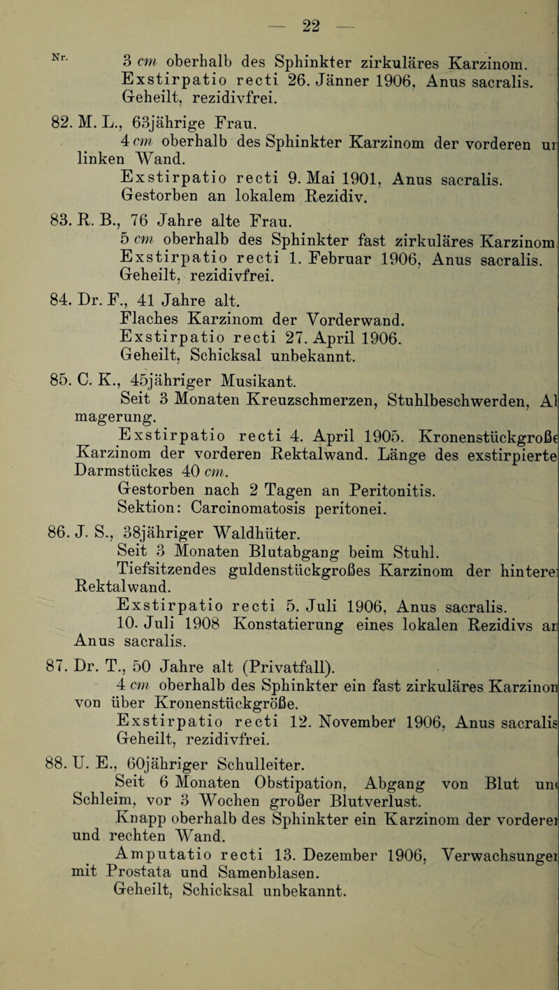 Nr- 3 cm oberhalb des Sphinkter zirkuläres Karzinom. Exstirpatio recti 26. Jänner 1906, Anus sacralis. Geheilt, rezidivfrei. 82. M. L., 63jährige Frau. 4 cm oberhalb des Sphinkter Karzinom der vorderen ur linken Wand. Exstirpatio recti 9. Mai 1901, Anus sacralis. Gestorben an lokalem Rezidiv. 83. R. B., 76 Jahre alte Frau. 5 cm oberhalb des Sphinkter fast zirkuläres Karzinom Exstirpatio recti 1. Februar 1906, Anus sacralis. Geheilt, rezidivfrei. 84. Dr. F., 41 Jahre alt. Flaches Karzinom der Vorderwand. Exstirpatio recti 27. April 1906. Geheilt, Schicksal unbekannt. 85. C. K., 45jähriger Musikant. Seit 3 Monaten Kreuzschmerzen, Stuhlbeschwerden, Al magerung. Exstirpatio recti 4. April 1905. Kronenstückgroße Karzinom der vorderen Rektalwand. Länge des exstirpierte Darmstückes 40 cm. Gestorben nach 2 Tagen an Peritonitis. Sektion: Carcinomatosis peritonei. 86. J. S., 38jähriger Waldhüter. Seit 3 Monaten Blutabgang beim Stuhl. Tiefsitzendes guldenstückgroßes Karzinom der hintere] Rektalwand. Exstirpatio recti 5. Juli 1906, Anus sacralis. 10. Juli 1908 Konstatierung eines lokalen Rezidivs ar Anus sacralis. 87. Dr. T., 50 Jahre alt (Privatfall). 4 cm oberhalb des Sphinkter ein fast zirkuläres Karzinori von über Kronenstückgröße. Exstirpatio recti 12. Novembei* 1906, Anus sacralis Geheilt, rezidivfrei. 88. U. E., 60jähriger Schulleiter. Seit 6 Monaten Obstipation, Abgang von Blut um Schleim, vor 3 Wochen großer Blutverlust. Knapp oberhalb des Sphinkter ein Karzinom der vordere! und rechten Wand. Amputatio recti 13. Dezember 1906, Verwachsungei mit Prostata und Samenblasen. Geheilt, Schicksal unbekannt.