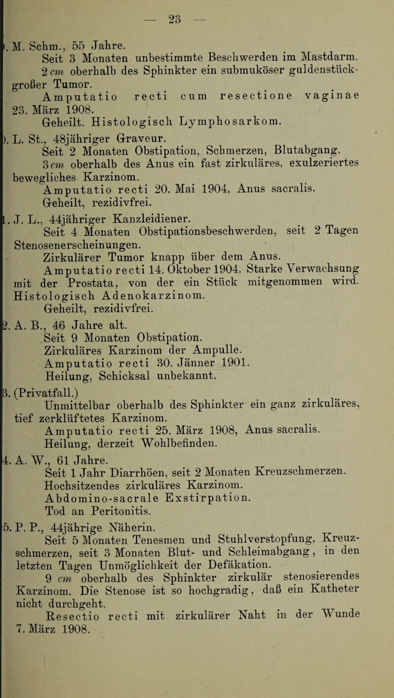 . M. Schm., 55 Jahre. Seit 3 Monaten unbestimmte Beschwerden im Mastdarm. 2 cm oberhalb des Sphinkter ein submuköser guldenstück¬ großer Tumor. Amputatio recti cum resectione vagin ae 23. März 1908. Geheilt. Histologisch Lymphosarkom. ). L. St., 48jähriger Graveur. Seit 2 Monaten Obstipation, Schmerzen, Blutabgang. 3 cm oberhalb des Anus ein fast zirkuläres, exulzeriertes bewegliches Karzinom. Amputatio recti 20. Mai 1904. Anus sacralis. Geheilt, rezidivfrei. L.J. L., 44jähriger Kanzleidiener. Seit 4 Monaten Obstipationsbeschwerden, seit 2 Tagen Stenosenerscheinungen. Zirkulärer Tumor knapp über dem Anus. Amputatio recti 14. Oktober 1904. Starke Verwachsung mit der Prostata, von der ein Stück mitgenommen wird. Histologisch Adenokarzinom. Geheilt, rezidivfrei. 2. A. B., 46 Jahre alt. Seit 9 Monaten Obstipation. Zirkuläres Karzinom der Ampulle. Amputatio recti 30. Jänner 1901. Heilung, Schicksal unbekannt. 3. (Privatfall.) Unmittelbar oberhalb des Sphinkter ein ganz zirkuläres, tief zerklüftetes Karzinom. Amputatio recti 25. März 1908, Anus sacralis. Heilung, derzeit Wohlbefinden. 4. A. W., 61 Jahre. Seit 1 Jahr Diarrhöen, seit 2 Monaten Kreuzschmerzen. Hochsitzendes zirkuläres Karzinom. Abdomino-sacrale Exstirpation. Tod an Peritonitis. 5. P. P., 44jährige Näherin. Seit 5 Monaten Tenesmen und Stuhlverstopfung. Kreuz¬ schmerzen, seit 3 Monaten Blut- und Schleimabgang, in den letzten Tagen Unmöglichkeit der Defäkation. 9 cm oberhalb des Sphinkter zirkulär stenosierendes Karzinom. Die Stenose ist so hochgradig, daß ein Katheter nicht durchgeht. Resectio recti mit zirkulärer Naht in der Wunde 7. März 1908.
