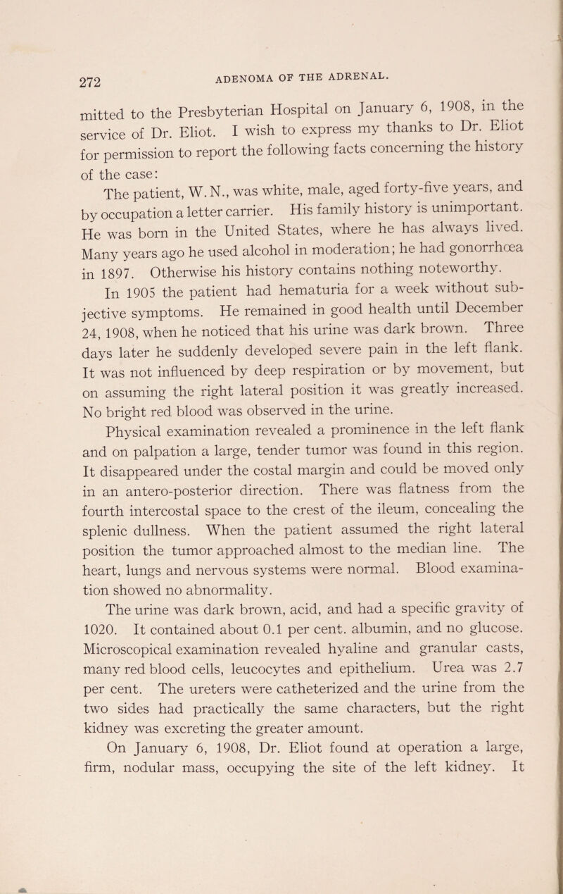 272 mitted to the Presbyterian Hospital on January 6, 1908, in the service of Dr. Eliot. I wish to express my thanks to Dr. Eliot for permission to report the following facts concerning the history of the case: The patient, W. N., was white, male, aged forty-five years, and by occupation a letter carrier. His family history is unimportant. He was bom in the United States, where he has always lived. Many years ago he used alcohol in moderation, he had gonorrhcea in 1897. Otherwise his history contains nothing noteworthy. In 1905 the patient had hematuria for a week without sub¬ jective symptoms. He remained in good health until December 24, 1908, when he noticed that his urine was dark brown. Three days later he suddenly developed severe pain in the left flank. It was not influenced by deep respiration or by movement, but on assuming the right lateral position it was greatly increased. No bright red blood was observed in the urine. Physical examination revealed a prominence in the left flank and on palpation a large, tender tumor was found in this region. It disappeared under the costal margin and could be moved only in an antero-posterior direction. There was flatness from the fourth intercostal space to the crest of the ileum, concealing the splenic dullness. When the patient assumed the right lateral position the tumor approached almost to the median line. The heart, lungs and nervous systems were normal. Blood examina¬ tion showed no abnormality. The urine was dark brown, acid, and had a specific gravity of 1020. It contained about 0.1 per cent, albumin, and no glucose. Microscopical examination revealed hyaline and granular casts, many red blood cells, leucocytes and epithelium. Urea was 2.7 per cent. The ureters were catheterized and the urine from the two sides had practically the same characters, but the right kidney was excreting the greater amount. On January 6, 1908, Dr. Eliot found at operation a large, firm, nodular mass, occupying the site of the left kidney. It