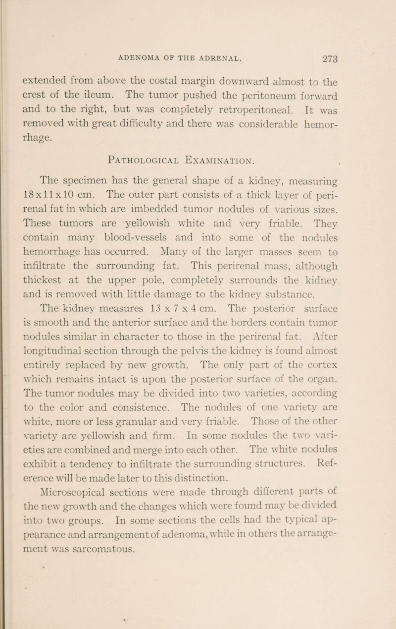 extended from above the costal margin downward almost to the crest of the ileum. The tumor pushed the peritoneum forward and to the right, but was completely retroperitoneal. It was removed with great difficulty and there was considerable hemor¬ rhage. Pathological Examination. The specimen has the general shape of a kidney, measuring 18x11x10 cm. The outer part consists of a thick layer of peri¬ renal fat in which are imbedded tumor nodules of various sizes. These tumors are yellowish white and very friable. They contain many blood-vessels and into some of the nodules hemorrhage has occurred. Many of the larger masses seem to infiltrate the surrounding fat. This perirenal mass, although thickest at the upper pole, completely surrounds the kidney and is removed with little damage to the kidney substance. The kidney measures 13 x 7 x4 cm. The posterior surface is smooth and the anterior surface and the borders contain tumor nodules similar in character to those in the perirenal fat. After longitudinal section through the pelvis the kidney is found almost entirely replaced by new growth. The only part of the cortex which remains intact is upon the posterior surface of the organ. The tumor nodules may be divided into two varieties, according to the color and consistence. The nodules of one variety are white, more or less granular and very friable. Those of the other variety are yellowish and firm. In some nodules the two vari¬ eties are combined and merge into each other. The white nodules exhibit a tendency to infiltrate the surrounding structures. Ref¬ erence will be made later to this distinction. Microscopical sections were made through different parts of the new growth and the changes which were found may be divided into two groups. In some sections the cells had the typical ap¬ pearance and arrangement of adenoma, while in others the arrange¬ ment was sarcomatous.
