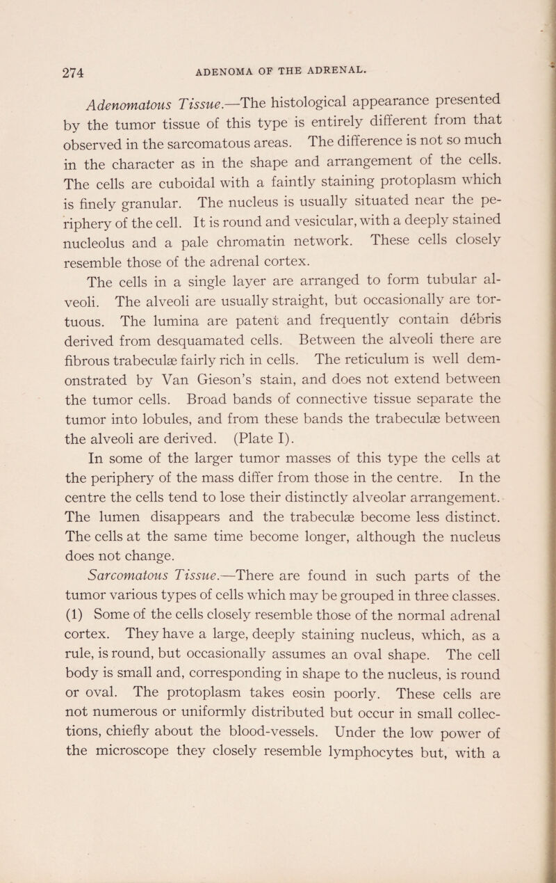 Adenomatous Tissue.—The histological appearance presented by the tumor tissue of this type is entirely different from that observed in the sarcomatous areas. The difference is not so much in the character as in the shape and arrangement of the cells. The cells are cuboidal with a faintly staining protoplasm which is finely granular. The nucleus is usually situated near the pe¬ riphery of the cell. It is round and vesicular, with a deeply stained nucleolus and a pale chromatin network. These cells closely resemble those of the adrenal cortex. The cells in a single layer are arranged to form tubular al¬ veoli. The alveoli are usually straight, but occasionally are tor¬ tuous. The lumina are patent and frequently contain debris derived from desquamated cells. Between the alveoli there are fibrous trabeculae fairly rich in cells. The reticulum is well dem¬ onstrated by Van Gieson’s stain, and does not extend between the tumor cells. Broad bands of connective tissue separate the tumor into lobules, and from these bands the trabeculae between the alveoli are derived. (Plate I). In some of the larger tumor masses of this type the cells at the periphery of the mass differ from those in the centre. In the centre the cells tend to lose their distinctly alveolar arrangement. The lumen disappears and the trabeculae become less distinct. The cells at the same time become longer, although the nucleus does not change. Sarcomatous Tissue.—There are found in such parts of the tumor various types of cells which may be grouped in three classes. (1) Some of the cells closely resemble those of the normal adrenal cortex. They have a large, deeply staining nucleus, which, as a rule, is round, but occasionally assumes an oval shape. The cell body is small and, corresponding in shape to the nucleus, is round or oval. The protoplasm takes eosin poorly. These cells are not numerous or uniformly distributed but occur in small collec¬ tions, chiefly about the blood-vessels. Under the low power of the microscope they closely resemble lymphocytes but, with a