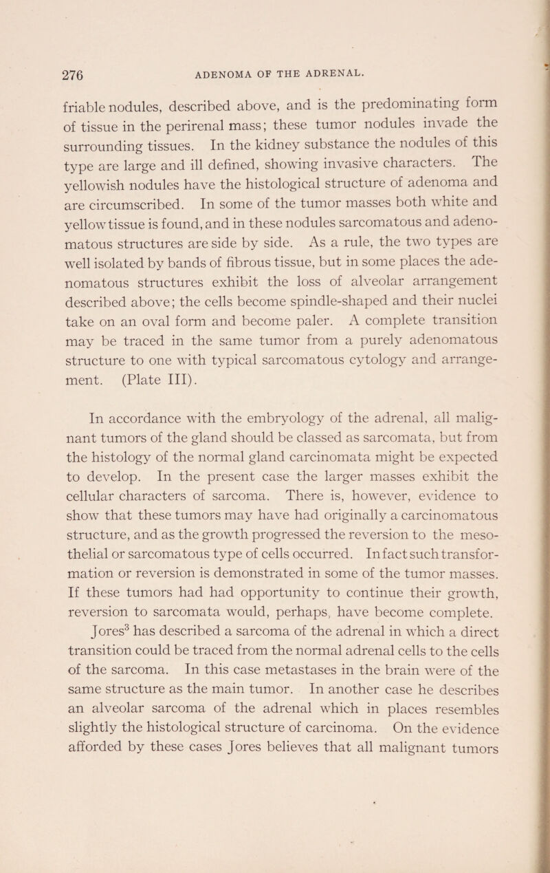 friable nodules, described above, and is the predominating form of tissue in the perirenal mass; these tumor nodules invade the surrounding tissues. In the kidney substance the nodules of this type are large and ill defined, showing invasive characters. The yellowish nodules have the histological structure of adenoma and are circumscribed. In some of the tumor masses both white and yellow tissue is found, and in these nodules sarcomatous and adeno¬ matous structures are side by side. As a rule, the two types are well isolated by bands of fibrous tissue, but in some places the ade¬ nomatous structures exhibit the loss of alveolar arrangement described above; the cells become spindle-shaped and their nuclei take on an oval form and become paler. A complete transition may be traced in the same tumor from a purely adenomatous structure to one with typical sarcomatous cytology and arrange¬ ment. (Plate III). In accordance with the embryology of the adrenal, all malig¬ nant tumors of the gland should be classed as sarcomata, but from the histology of the normal gland carcinomata might be expected to develop. In the present case the larger masses exhibit the cellular characters of sarcoma. There is, however, evidence to show that these tumors may have had originally a carcinomatous structure, and as the growth progressed the reversion to the meso- thelial or sarcomatous type of cells occurred. In fact such transfor¬ mation or reversion is demonstrated in some of the tumor masses. If these tumors had had opportunity to continue their growth, reversion to sarcomata would, perhaps, have become complete. Jores3 has described a sarcoma of the adrenal in which a direct transition could be traced from the normal adrenal cells to the cells of the sarcoma. In this case metastases in the brain were of the same structure as the main tumor. In another case he describes an alveolar sarcoma of the adrenal which in places resembles slightly the histological structure of carcinoma. On the evidence afforded by these cases Jores believes that all malignant tumors