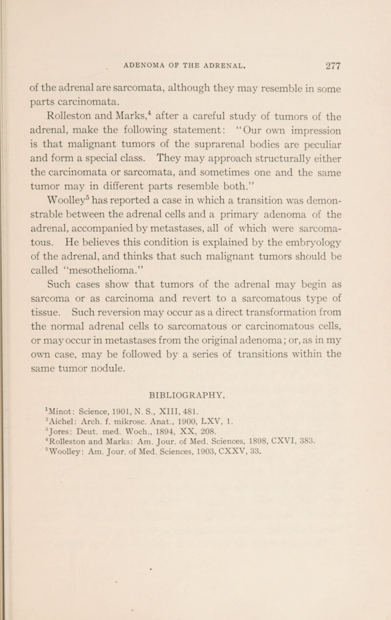 of the adrenal are sarcomata, although they may resemble in some parts carcinomata. Rolleston and Marks,4 after a careful study of tumors of the adrenal, make the following statement: “Our own impression is that malignant tumors of the suprarenal bodies are peculiar and form a special class. They may approach structurally either the carcinomata or sarcomata, and sometimes one and the same tumor may in different parts resemble both.” Woolley5 has reported a case in which a transition was demon¬ strable between the adrenal cells and a primary adenoma of the adrenal, accompanied by metastases, all of which were sarcoma¬ tous. He believes this condition is explained by the embryology of the adrenal, and thinks that such malignant tumors should be called “mesothelioma.” Such cases show that tumors of the adrenal may begin as sarcoma or as carcinoma and revert to a sarcomatous type of tissue. Such reversion may occur as a direct transformation from the normal adrenal cells to sarcomatous or carcinomatous cells, or may occur in metastases from the original adenoma; or, as in my own case, may be followed by a series of transitions within the same tumor nodule. BIBLIOGRAPHY. Winot: Science, 1901, N. S., XIII, 481. 2Aichel: Arch. f. mikrosc. Anat., 1900, LXV, 1. Jores: Deut. med. Woch., 1894, XX, 208. 4Rolleston and Marks: Am. Jour, of Med. Sciences, 1898, CXVI, 383. 'Woolley: Am. Jour, of Med. Sciences, 1903, CXXV, 33.