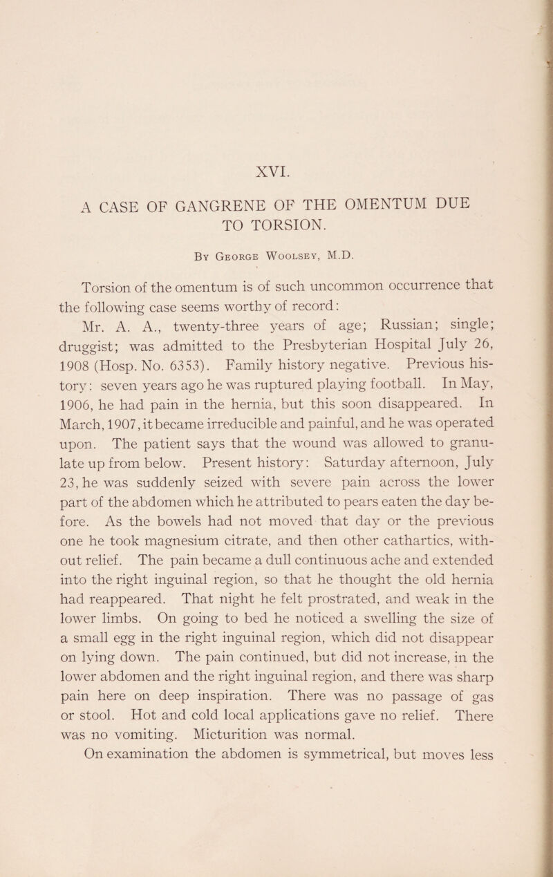 A CASE OF GANGRENE OF THE OMENTUM DUE TO TORSION. By George Woolsey, M.D. Torsion of the omentum is of such uncommon occurrence that the following case seems worthy of record: Mr. A. A., twenty-three years of age; Russian; single; druggist; was admitted to the Presbyterian Hospital July 26, 1908 (Hosp. No. 6353). Family history negative. Previous his¬ tory: seven years ago he was ruptured playing football. In May, 1906, he had pain in the hernia, but this soon disappeared. In March, 1907, it became irreducible and painful, and he was operated upon. The patient says that the wound was allowed to granu¬ late up from below. Present history: Saturday afternoon, July 23, he was suddenly seized with severe pain across the lower part of the abdomen which he attributed to pears eaten the day be¬ fore. As the bowels had not moved that day or the previous one he took magnesium citrate, and then other cathartics, with¬ out relief. The pain became a dull continuous ache and extended into the right inguinal region, so that he thought the old hernia had reappeared. That night he felt prostrated, and weak in the lower limbs. On going to bed he noticed a swelling the size of a small egg in the right inguinal region, which did not disappear on lying down. The pain continued, but did not increase, in the lower abdomen and the right inguinal region, and there was sharp pain here on deep inspiration. There was no passage of gas or stool. Hot and cold local applications gave no relief. There was no vomiting. Micturition was normal. On examination the abdomen is symmetrical, but moves less