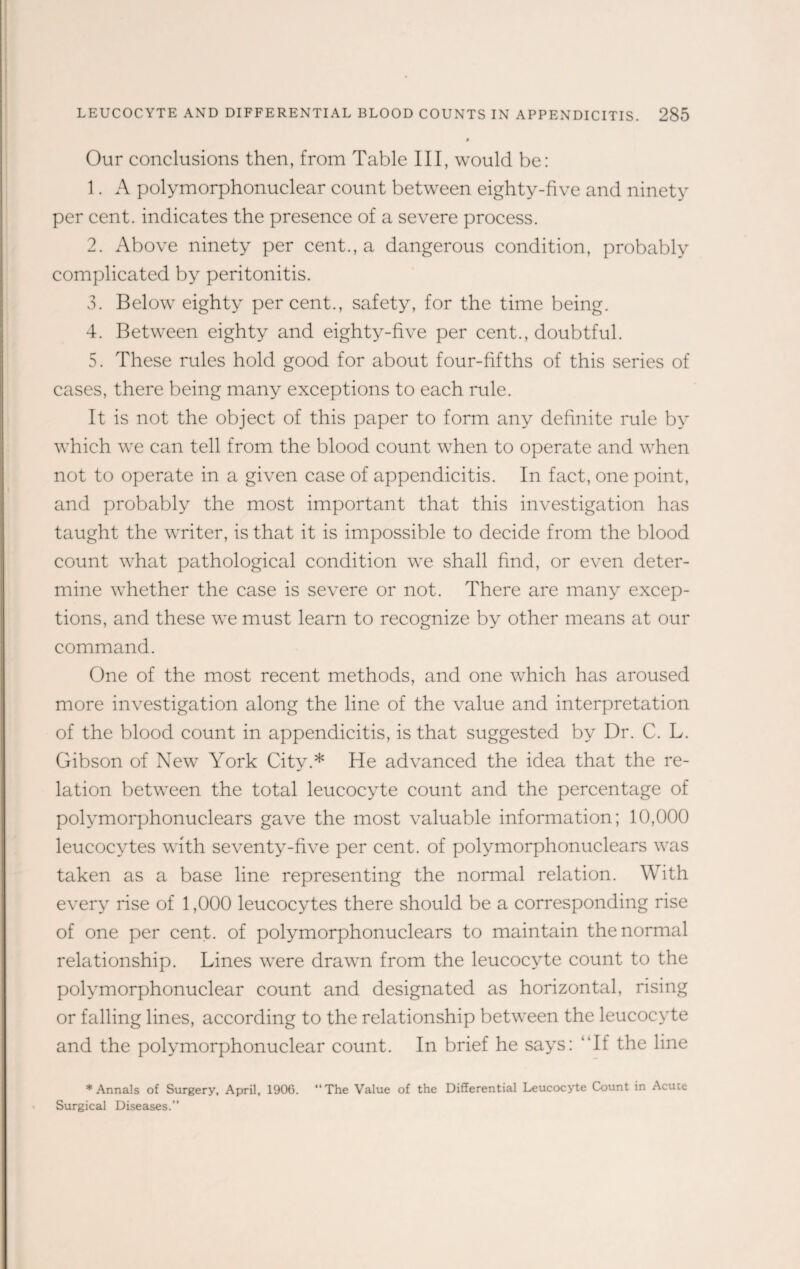 Our conclusions then, from Table III, would be: 1. A polymorphonuclear count between eighty-five and ninety per cent, indicates the presence of a severe process. 2. Above ninety per cent., a dangerous condition, probably complicated by peritonitis. 3. Below eighty per cent., safety, for the time being. 4. Between eighty and eighty-five per cent., doubtful. 5. These rules hold good for about four-fifths of this series of cases, there being many exceptions to each rule. It is not the object of this paper to form any definite rule by which we can tell from the blood count when to operate and when not to operate in a given case of appendicitis. In fact, one point, and probably the most important that this investigation has taught the writer, is that it is impossible to decide from the blood count what pathological condition we shall find, or even deter¬ mine whether the case is severe or not. There are many excep¬ tions, and these we must learn to recognize by other means at our command. One of the most recent methods, and one which has aroused more investigation along the line of the value and interpretation of the blood count in appendicitis, is that suggested by Dr. C. L. Gibson of New York City.* He advanced the idea that the re¬ lation between the total leucocyte count and the percentage of polymorphonuclears gave the most valuable information; 10,000 leucocytes with seventy-five per cent, of polymorphonuclears was taken as a base line representing the normal relation. With every rise of 1,000 leucocytes there should be a corresponding rise of one per cent, of polymorphonuclears to maintain the normal relationship. Lines were drawn from the leucocyte count to the polymorphonuclear count and designated as horizontal, rising or falling lines, according to the relationship between the leucocyte and the polymorphonuclear count. In brief he says: If the line * Annals of Surgery, April, 1906. “The Value of the Differential Leucocyte Count in Acute Surgical Diseases.”