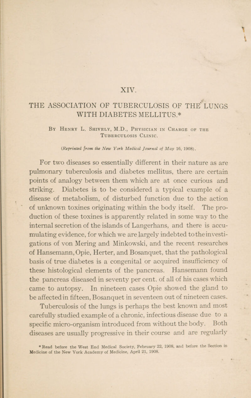 XIV. THE ASSOCIATION OF TUBERCULOSIS OF THE LUNGS WITH DIABETES MELLITUS * By Henry L. Shively, M.D., Physician in Charge of the Tuberculosis Clinic. (Reprinted, from the New York Medical Journal of May 16, 1908). For two diseases so essentially different in their nature as are pulmonary tuberculosis and diabetes mellitus, there are certain points of analogy between them which are at once curious and striking. Diabetes is to be considered a typical example of a disease of metabolism, of disturbed function due to the action of unknown toxines originating within the body itself. The pro¬ duction of these toxines is apparently related in some way to the internal secretion of the islands of Langerhans, and there is accu¬ mulating evidence, for which we are largely indebted to the investi¬ gations of von Mering and Minkowski, and the recent researches of Hansemann, Opie, Herter, and Bosanquet, that the pathological basis of true diabetes is a congenital or acquired insufficiency of these histological elements of the pancreas. Hansemann found the pancreas diseased in seventy per cent, of all of his cases which came to autopsy. In nineteen cases Opie showed the gland to be affected in fifteen, Bosanquet in seventeen out of nineteen cases. Tuberculosis of the lungs is perhaps the best known and most carefully studied example of a chronic, infectious disease due to a specific micro-organism introduced from without the body. Both diseases are usually progressive in their course and are regularly * Read before the West End Medical Society, February 22, 1908, and before the Section in