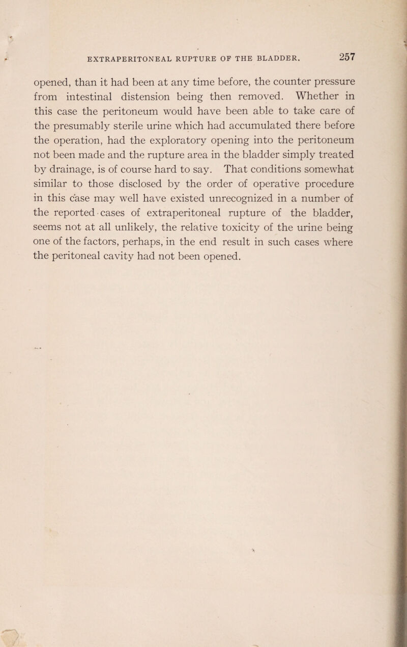 EXTRAPERITONEAL RUPTURE OF THE BLADDER. 257 opened, than it had been at any time before, the counter pressure from intestinal distension being then removed. Whether in this case the peritoneum would have been able to take care of the presumably sterile urine which had accumulated there before the operation, had the exploratory opening into the peritoneum not been made and the rupture area in the bladder simply treated by drainage, is of course hard to say. That conditions somewhat similar to those disclosed by the order of operative procedure in this case may well have existed unrecognized in a number of the reported cases of extraperitoneal rupture of the bladder, seems not at all unlikely, the relative toxicity of the urine being one of the factors, perhaps, in the end result in such cases where the peritoneal cavity had not been opened.