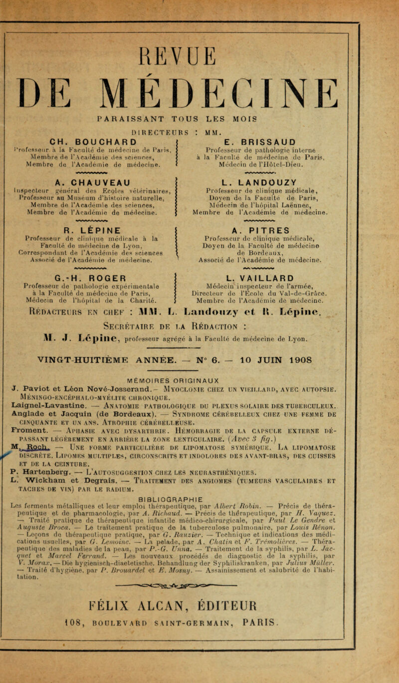 REVUE DE MÉDECINE PARAISSANT TOUS LES MOIS DIRECTEURS CH. BOUCHARD Professeur à la Faeullé de niédeeine de F'*aiis, Membre de l’Académie des sciences, Membre de l’Académie de médecine. : MM. E. BRISSAUD Professeur de pathologie interne à la Faculté de médecine do Paris, Médecin de l’IIôtel-Dieii. A. CHAUVEAU Inspecteur général des Ecoles vétérinaires, Professeur au Muséum d’histoire naturelle, Membre de l’Académie des sciences. Membre de l’Académie de médecine. L. LANDOUZY Professeur de clinique médicale. Doyen de la Faculté de Paris, Médecin de l’iiopital Laënnec, Membre de l’Académie de médecine. la R. LEPINE Professeur de clinicpie médicale à Facidté de médecine de I.yon, Correspondant de l’Académie des sciences Associé de l’Académie de médecine. G.-H. ROGER Professeur de pathologie e.'cpérimentale à la Faculté de médecine de Paris, Médecin de l’hôpital de la Charité. Rédacteurs en chef A. PITRES Professeur de clinique médicale, Doyen de la Faculté de médecine de Bordeau.x, Associé de l’Académie de médecine. L. VA ILLARD Médecin'inspecteur de l’armée. Directeur de l’Ecole du Val-de-Grice. Membre de l’Académie de médecine. M. J Mi\l, L. Laiidoii/.y et R. Lépiiie. Secrétaire de t,a Rédaction : TjC pîlie, professeur agrégé à la Faculté de médecine de Lyon, VINGT-HUITIÈME ANNÉE. N° 6. — 10 JUIN 1908 MÉMOIRES ORIGINAUX J. Paviot et Léon Nové-Josserand.- Myoclome CHEZ un viEii.UAnn, avec autopsie, M Ê NIN 0 O- EN C ÉPH A L 0 -M Y É ( JT E C H H OMQ U E. Laignel-Lavastine. — Anatomie pathologique du plexus solaire des tubehcüleux. Anglade et Jacquin (de Bordeaux). — Syndrome cérébelleux chez une femme de cinquante et un ans. Atrophie cérébelleuse. Froment. — Aphasie avec dysarthrik. Hémorragie de la capsule externe dé¬ passant LÉGÈREMENT EN ARRIÈRE LA ZONE LENTICULAIRE. {AveC 3 fig.) M. I\och^ — Une forme particulière de lipomatose symérique. La lipomatose discrète. Lipomes multiples, circonscrits et indolores des avant-rras, des cuisses et de la ceinture. P.^ Hartenberg. — L’autosuggestion chez LES neurasthéniques. L* Wickham et Degrais, — Traitement des angiomes (tumeurs vasculaires et TACHES de vin) PAR LE RADIUM. BIBLIOGRAPHIE Los ferments métalliques et leur emploi thérapeutique, par Albert lîohin. — Précis de théra¬ peutique et de pharmacologie, par A. Richaud. — Précis de thérapeutique, par H. Vaquez. — Traité pratique de thérapeutique infantile médico-chirurgicale, par Paul Le Gendre et Auguste Rroca. — Le traitement pratique do la tuberculose pulmonaire, ]}ov Louis Rénon. — Leçons de thérapeutique pratique, par G. Rauzier. — Technique et indications des médi¬ cations usuelles, par G. Lemoine. — La pela<le, par A, Chatin et F. J'rémoUères. — Théra¬ peutique des maladies de la peau, par P.-G. Unna. — Traitement de la syphilis, par L. Jac¬ quet et Marcel Ferrand. — Les nouveaux procédés de diagnostic de la syphilis, par VL Murax. — Die hygienisch-diaetelische. Hehandlung der Syphiliskranken, par Julius Alüller. — Traité d’hygiène, par /’. Rrouardel et K. Mosmj. — Assainissement et salubrité de l’habi¬ tation. FÉLIX ALCAN, ÉDITEUR 108, BOULEVARD SAINT-GERMAIN, PARIS.