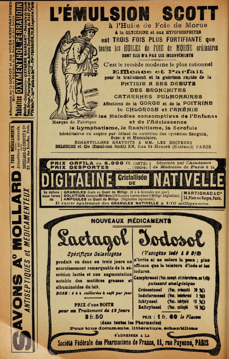 L’ÉMULSION SCOTT à l’Huile de Foie de Morue i la GLTCÉRINE et anz HTP0PH0SPH1TE8 est TROIS FOIS PLUS FORTIFIANTE que tflüles les BDILES île FOIE île MORUE oriliiialrei DONT EUE N'A PAS LES INCONVÉNIENTS ■-0^0- G’est le remède moderne le plus rationnel pour le traitement et la guérison rapide de la PHTISIE R SES DÉBUTS DES BRONCHITES catarrhes PUlilWOHfllRES Affections de la OOROE et de la POITRIflB la CHliOROSE et PAHélVIIE les IVlaladies eonsomptiVes de l’Enfance Marque de Fabrique et de l’Adoleseenee le liymphatisme, le Raehitisme, la Sepofule héréditaires ou acquis par défaut de nutrition des systèmes Sanguin, Osseux et Musculaire. ÉCHANTILLONS GRATUITS A MM. LES DOCTEURS DEliOUGHE et Gie (Emulsion Scott) 356, Rue St-Honoré (Entresol) PARIS PRIX ORFILA de 6.000 FR. (1872) PRIX DESPORTES ..(1904) Décernés par l’Acadéinie de Médecine de Paria à la Cristallisée Se délivre i GRANULES dosés au Quart de Milligr. (1 à 4 Granules par jour) M ARTiGNi) sous formes SOLUTION titrée au Millième (50 Gouttes représentent t Milligr..Digitaline). q. _ de I AMPOULES au Quart de Milligr. (Digitaline injectable). | z4,riaC6de» VOSgi _Ji existe également des GRANULES NATIVELLE â i/TO milligramme NOUVEAUX MÉOlCAMENTé Spie\flç[u$ OiUetogSni produit en deux on trois jouri on aecroisf ement remarquable de la aé- erétioD lactée et une augmentation notable dea matières grauea et albnminoïdei dn lait. DOSE : J A 4 tuüUréaê à emfi pmr Jemr (VMOiènâ Mé à § n’irrite ni ne eolore lu peen ; fini efficace qne U teinture d’iode et las iodnrei. Camphresol (Vu.eim|Hi.itciilirofini.M puiêsant mnàlgéiiqw$ Créofotofol (Vu. eréMiti B lodofermeiel ONii. Itéifirnl 3 5l|| Ichtyofoi Ùm* fO 50 Salicylosel (Yii. tili^ 19 PRIX : 1 fr. 8® U FIme (dans tnatna les Pharmacies) £*oiar to-uai dLo<mmesxt«, ll'ttnroLt'axn, éolaeuaeiXlaaaji •’ADRESiSa A Là _ SociiU Fédérais dn Ptutimacians de Fraaea, ü, ras PaiaottC PUd PRIX d’une B(ATI pour un Traitement dê iMJour§ Sfr.50